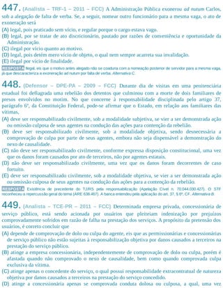 447. (Analista – TRF-1 – 2011 – FCC) A Administração Pública exonerou ad nutum Carlos,
sob a alegação de falta de verba. Se, a seguir, nomear outro funcionário para a mesma vaga, o ato de
exoneração será
(A) legal, pois praticado sem vício, e regular porque o cargo estava vago.
(B) legal, por se tratar de ato discricionário, pautado por razões de conveniência e oportunidade da
Administração.
(C) ilegal por vício quanto ao motivo.
(D) legal, pois detém mero vício de objeto, o qual nem sempre acarreta sua invalidação.
(E) ilegal por vício de finalidade.
RESPOSTA Ilegal, eis que o motivo antes alegado não se coaduna com a nomeação posterior de servidor para a mesma vaga,
já que descaracteriza a exoneração ad nutum por falta de verba. Alternativa C.
448. (Defensor – DPE-PA – 2009 – FCC) Durante dia de visitas em uma penitenciária
estadual foi deflagrada uma rebelião dos detentos que culminou com a morte de dois familiares de
presos envolvidos no motim. No que concerne à responsabilidade disciplinada pelo artigo 37,
parágrafo 6º, da Constituição Federal, pode-se afirmar que o Estado, em relação aos familiares das
vítimas,
(A) deve ser responsabilizado civilmente, sob a modalidade subjetiva, se vier a ser demonstrada ação
ou omissão culposa de seus agentes na condução das ações para contenção da rebelião.
(B) deve ser responsabilizado civilmente, sob a modalidade objetiva, sendo desnecessária a
comprovação de culpa por parte de seus agentes, embora não seja dispensável a demonstração do
nexo de causalidade.
(C) não deve ser responsabilizado civilmente, conforme expressa disposição constitucional, uma vez
que os danos foram causados por ato de terceiros, não por agentes estatais.
(D) não deve ser responsabilizado civilmente, uma vez que os danos foram decorrentes de caso
fortuito.
(E) deve ser responsabilizado civilmente, sob a modalidade objetiva, se vier a ser demonstrada ação
ou omissão culposa de seus agentes na condução das ações para a contenção da rebelião.
RESPOSTA Existência de precedente do TJ/RS pela responsabilização (Apelação Cível n. 70.044.030.427). O STF
reconheceu a repercussão geral do tema (ARE 638.467). A banca entendeu pela aplicação do art. 37, § 6º, CF. Alternativa B.
449. (Analista – TCE-PR – 2011 – FCC) Determinada empresa privada, concessionária de
serviço público, está sendo acionada por usuários que pleiteiam indenização por prejuízos
comprovadamente sofridos em razão de falha na prestação dos serviços. A propósito da pretensão dos
usuários, é correto concluir que
(A) depende de comprovação de dolo ou culpa do agente, eis que as permissionárias e concessionárias
de serviço público não estão sujeitas à responsabilização objetiva por danos causados a terceiros na
prestação do serviço público.
(B) atinge a empresa concessionária, independentemente de comprovação de dolo ou culpa, porém é
afastada quando não comprovado o nexo de causalidade, bem como quando comprovada culpa
exclusiva da vítima.
(C) atinge apenas o concedente do serviço, o qual possui responsabilidade extracontratual de natureza
objetiva por danos causados a terceiros na prestação do serviço concedido.
(D) atinge a concessionária apenas se comprovada conduta dolosa ou culposa, a qual, uma vez
 