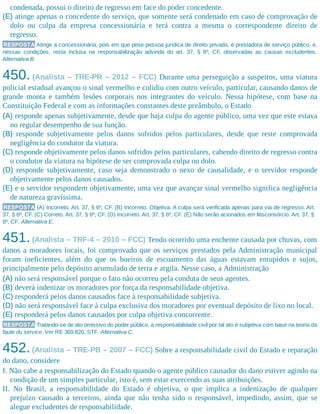 condenada, possui o direito de regresso em face do poder concedente.
(E) atinge apenas o concedente do serviço, que somente será condenado em caso de comprovação de
dolo ou culpa da empresa concessionária e terá contra a mesma o correspondente direito de
regresso.
RESPOSTA Atinge a concessionária, pois em que pese pessoa jurídica de direito privado, é prestadora de serviço público, e,
nessas condições, resta inclusa na responsabilização advinda do art. 37, § 6º, CF, observadas as causas excludentes.
Alternativa B.
450. (Analista – TRE-PR – 2012 – FCC) Durante uma perseguição a suspeitos, uma viatura
policial estadual avançou o sinal vermelho e colidiu com outro veículo, particular, causando danos de
grande monta e também lesões corporais nos integrantes do veículo. Nessa hipótese, com base na
Constituição Federal e com as informações constantes deste preâmbulo, o Estado
(A) responde apenas subjetivamente, desde que haja culpa do agente público, uma vez que este estava
no regular desempenho de sua função.
(B) responde subjetivamente pelos danos sofridos pelos particulares, desde que reste comprovada
negligência do condutor da viatura.
(C) responde objetivamente pelos danos sofridos pelos particulares, cabendo direito de regresso contra
o condutor da viatura na hipótese de ser comprovada culpa ou dolo.
(D) responde subjetivamente, caso seja demonstrado o nexo de causalidade, e o servidor responde
objetivamente pelos danos causados.
(E) e o servidor respondem objetivamente, uma vez que avançar sinal vermelho significa negligência
de natureza gravíssima.
RESPOSTA (A) Incorreto. Art. 37, § 6º, CF. (B) Incorreto. Objetiva. A culpa será verificada apenas para via de regresso. Art.
37, § 6º, CF. (C) Correto. Art. 37, § 6º, CF. (D) Incorreto. Art. 37, § 6º, CF. (E) Não serão acionados em litisconsórcio. Art. 37, §
6º, CF. Alternativa E.
451.(Analista – TRF-4 – 2010 – FCC) Tendo ocorrido uma enchente causada por chuvas, com
danos a moradores locais, foi comprovado que os serviços prestados pela Administração municipal
foram ineficientes, além do que os bueiros de escoamento das águas estavam entupidos e sujos,
principalmente pelo depósito acumulado de terra e argila. Nesse caso, a Administração
(A) não será responsável porque o fato não ocorreu pela conduta de seus agentes.
(B) deverá indenizar os moradores por força da responsabilidade objetiva.
(C) responderá pelos danos causados face à responsabilidade subjetiva.
(D) não será responsável face à culpa exclusiva dos moradores por eventual depósito de lixo no local.
(E) responderá pelos danos causados por culpa objetiva concorrente.
RESPOSTA Tratando-se de ato omissivo do poder público, a responsabilidade civil por tal ato é subjetiva com base na teoria da
faute du service. Ver RE 369.820, STF. Alternativa C.
452.(Analista – TRE-PB – 2007 – FCC) Sobre a responsabilidade civil do Estado e reparação
do dano, considere
I. Não cabe a responsabilização do Estado quando o agente público causador do dano estiver agindo na
condição de um simples particular, isto é, sem estar exercendo as suas atribuições.
II. No Brasil, a responsabilidade do Estado é objetiva, o que implica a indenização de qualquer
prejuízo causado a terceiros, ainda que não tenha sido o responsável, impedindo, assim, que se
alegue excludentes de responsabilidade.
 