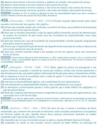 (B) objetiva relativamente a terceiros usuários, e subjetiva em relação a não usuários do serviço.
(C) objetiva relativamente a terceiros usuários e não usuários do serviço.
(D) objetiva relativamente a terceiros usuários, e não existe em relação a não usuários do serviço.
(E) subjetiva relativamente a terceiros usuários, e não existe em relação a não usuários do serviço.
RESPOSTA Precedente do STF no sentido da aplicação da teoria da responsabilidade objetiva para danos causados a
usuários e também a terceiros não usuários (RE 591.874/MS). Alternativa C.
456. (Procurador – TCE-RO – 2010 – FCC) O Estado responde objetivamente pelos danos
causados a terceiros por seus agentes. Isto significa
(A) afirmar que responde sempre que verificada a ocorrência de danos, prescindindo da demonstração
de nexo causal ou de culpa do servidor.
(B) dizer que se considera presumida a culpa do agente público envolvido, passível de demonstração,
no entanto, da ocorrência de pelo menos uma das excludentes de responsabilidade, como culpa
exclusiva da vítima.
(C) dizer que mesmo nos casos de excludentes de responsabilidade o Estado responde integralmente
pelos danos materiais potenciais.
(D) afirmar que a responsabilização do Estado não depende da demonstração da conduta culposa ou de
nexo causal, mesmo em casos de ato lícito.
(E) dizer que o Estado responde sempre e por qualquer ato de seus agentes, sejam atos comissivos
lícitos ou ilícitos.
RESPOSTA Conforme Mazza (Manual de direito administrativo, p. 285), o direito positivo brasileiro, com as exceções acima
mencionadas, adota a responsabilidade objetiva na variação da teoria do risco administrativo. Tal reconhece excludentes de
responsabilidade. Alternativa B.
457. (Delegado – PC-MA – 2006 – FCC) Hélio, agente de polícia em perseguição a um
suposto criminoso, ao perder o controle da viatura que conduzia, colidiu com veículo pertencente a
determinado particular, que poderá pleitear indenização do Estado pelos danos eventualmente sofridos
(A) se comprovar o nexo de causalidade entre a culpa do agente e o evento danoso, dentro do prazo
prescricional de 10 (dez) anos.
(B) com base na responsabilidade objetiva, sob a modalidade do risco administrativo.
(C) com fundamento na responsabilidade subjetiva, sob a modalidade do risco integral.
(D) se demonstrar, exclusivamente perante a esfera judicial, que o Poder Público foi negligente e a
ação do policial dolosa.
(E) desde que comprove administrativamente a ilegalidade da ação praticada pelo agente policial, ante
a presunção iuris et de iure de culpa.
RESPOSTA Por se tratar de agente público, atuando em função do Estado, o deferimento de eventual pedido de indenização
terá por base a Responsabilidade Objetiva, sob a modalidade do risco administrativo, aplicando-se o art. 37, § 6º, CF. Alternativa
B.
458. (Analista – TRF-1 – 2011 – FCC) No início do ano, é comum a ocorrência de fortes
tempestades, que, conforme têm mostrado os noticiários, estão causando consequências avassaladoras
em diversas regiões do país. Quando chuvas dessa natureza provocarem enchentes na cidade,
inundando casas e destruindo objetos, o Estado
(A) responderá, por se tratar de exemplo em que se aplica a responsabilidade objetiva do Estado.
(B) responderá se, aliado ao fato narrado, ocorreu omissão do Poder Público na realização de
 
