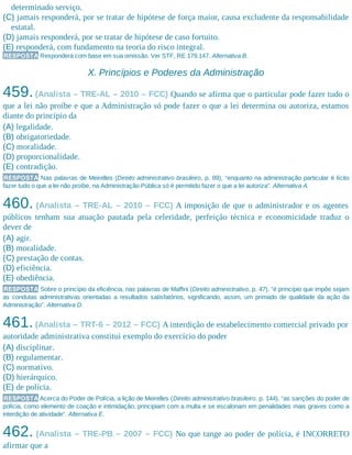 determinado serviço.
(C) jamais responderá, por se tratar de hipótese de força maior, causa excludente da responsabilidade
estatal.
(D) jamais responderá, por se tratar de hipótese de caso fortuito.
(E) responderá, com fundamento na teoria do risco integral.
RESPOSTA Responderá com base em sua omissão. Ver STF, RE 179.147. Alternativa B.
X. Princípios e Poderes da Administração
459.(Analista – TRE-AL – 2010 – FCC) Quando se afirma que o particular pode fazer tudo o
que a lei não proíbe e que a Administração só pode fazer o que a lei determina ou autoriza, estamos
diante do princípio da
(A) legalidade.
(B) obrigatoriedade.
(C) moralidade.
(D) proporcionalidade.
(E) contradição.
RESPOSTA Nas palavras de Meirelles (Direito administrativo brasileiro, p. 89), “enquanto na administração particular é lícito
fazer tudo o que a lei não proíbe, na Administração Pública só é permitido fazer o que a lei autoriza”. Alternativa A.
460. (Analista – TRE-AL – 2010 – FCC) A imposição de que o administrador e os agentes
públicos tenham sua atuação pautada pela celeridade, perfeição técnica e economicidade traduz o
dever de
(A) agir.
(B) moralidade.
(C) prestação de contas.
(D) eficiência.
(E) obediência.
RESPOSTA Sobre o princípio da eficiência, nas palavras de Maffini (Direito administrativo, p. 47), “é princípio que impõe sejam
as condutas administrativas orientadas a resultados satisfatórios, significando, assim, um primado de qualidade da ação da
Administração”. Alternativa D.
461.(Analista – TRT-6 – 2012 – FCC) A interdição de estabelecimento comercial privado por
autoridade administrativa constitui exemplo do exercício do poder
(A) disciplinar.
(B) regulamentar.
(C) normativo.
(D) hierárquico.
(E) de polícia.
RESPOSTA Acerca do Poder de Polícia, a lição de Meirelles (Direito administrativo brasileiro, p. 144), “as sanções do poder de
polícia, como elemento de coação e intimidação, principiam com a multa e se escalonam em penalidades mais graves como a
interdição de atividade”. Alternativa E.
462. (Analista – TRE-PB – 2007 – FCC) No que tange ao poder de polícia, é INCORRETO
afirmar que a
 