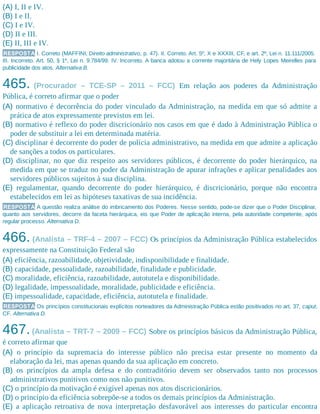 (A) I, II e IV.
(B) I e II.
(C) I e IV.
(D) II e III.
(E) II, III e IV.
RESPOSTA I. Correto (MAFFINI, Direito administrativo, p. 47). II. Correto. Art. 5º, X e XXXIII, CF, e art. 2º, Lei n. 11.111/2005.
III. Incorreto. Art. 50, § 1º, Lei n. 9.784/99. IV. Incorreto. A banca adotou a corrente majoritária de Hely Lopes Meirelles para
publicidade dos atos. Alternativa B.
465. (Procurador – TCE-SP – 2011 – FCC) Em relação aos poderes da Administração
Pública, é correto afirmar que o poder
(A) normativo é decorrência do poder vinculado da Administração, na medida em que só admite a
prática de atos expressamente previstos em lei.
(B) normativo é reflexo do poder discricionário nos casos em que é dado à Administração Pública o
poder de substituir a lei em determinada matéria.
(C) disciplinar é decorrente do poder de polícia administrativo, na medida em que admite a aplicação
de sanções a todos os particulares.
(D) disciplinar, no que diz respeito aos servidores públicos, é decorrente do poder hierárquico, na
medida em que se traduz no poder da Administração de apurar infrações e aplicar penalidades aos
servidores públicos sujeitos à sua disciplina.
(E) regulamentar, quando decorrente do poder hierárquico, é discricionário, porque não encontra
estabelecidos em lei as hipóteses taxativas de sua incidência.
RESPOSTA A questão realiza análise do imbricamento dos Poderes. Nesse sentido, pode-se dizer que o Poder Disciplinar,
quanto aos servidores, decorre da faceta hierárquica, eis que Poder de aplicação interna, pela autoridade competente, após
regular processo. Alternativa D.
466. (Analista – TRF-4 – 2007 – FCC) Os princípios da Administração Pública estabelecidos
expressamente na Constituição Federal são
(A) eficiência, razoabilidade, objetividade, indisponibilidade e finalidade.
(B) capacidade, pessoalidade, razoabilidade, finalidade e publicidade.
(C) moralidade, eficiência, razoabilidade, autotutela e disponibilidade.
(D) legalidade, impessoalidade, moralidade, publicidade e eficiência.
(E) impessoalidade, capacidade, eficiência, autotutela e finalidade.
RESPOSTA Os princípios constitucionais explícitos norteadores da Administração Pública estão positivados no art. 37, caput,
CF. Alternativa D.
467.(Analista – TRT-7 – 2009 – FCC) Sobre os princípios básicos da Administração Pública,
é correto afirmar que
(A) o princípio da supremacia do interesse público não precisa estar presente no momento da
elaboração da lei, mas apenas quando da sua aplicação em concreto.
(B) os princípios da ampla defesa e do contraditório devem ser observados tanto nos processos
administrativos punitivos como nos não punitivos.
(C) o princípio da motivação é exigível apenas nos atos discricionários.
(D) o princípio da eficiência sobrepõe-se a todos os demais princípios da Administração.
(E) a aplicação retroativa de nova interpretação desfavorável aos interesses do particular encontra
 