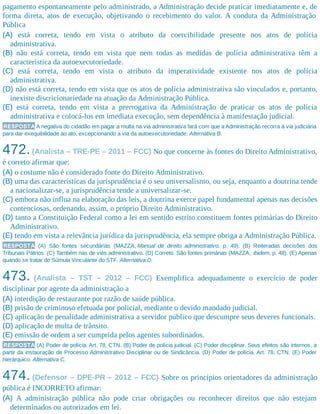 pagamento espontaneamente pelo administrado, a Administração decide praticar imediatamente e, de
forma direta, atos de execução, objetivando o recebimento do valor. A conduta da Administração
Pública
(A) está correta, tendo em vista o atributo da coercibilidade presente nos atos de polícia
administrativa.
(B) não está correta, tendo em vista que nem todas as medidas de polícia administrativa têm a
característica da autoexecutoriedade.
(C) está correta, tendo em vista o atributo da imperatividade existente nos atos de polícia
administrativa.
(D) não está correta, tendo em vista que os atos de polícia administrativa são vinculados e, portanto,
inexiste discricionariedade na atuação da Administração Pública.
(E) está correta, tendo em vista a prerrogativa da Administração de praticar os atos de polícia
administrativa e colocá-los em imediata execução, sem dependência à manifestação judicial.
RESPOSTA A negativa do cidadão em pagar a multa na via administrativa fará com que a Administração recorra à via judiciária
para dar exequibilidade ao ato, excepcionando a via da autoexecutoriedade. Alternativa B.
472.(Analista – TRE-PE – 2011 – FCC) No que concerne às fontes do Direito Administrativo,
é correto afirmar que:
(A) o costume não é considerado fonte do Direito Administrativo.
(B) uma das características da jurisprudência é o seu universalismo, ou seja, enquanto a doutrina tende
a nacionalizar-se, a jurisprudência tende a universalizar-se.
(C) embora não influa na elaboração das leis, a doutrina exerce papel fundamental apenas nas decisões
contenciosas, ordenando, assim, o próprio Direito Administrativo.
(D) tanto a Constituição Federal como a lei em sentido estrito constituem fontes primárias do Direito
Administrativo.
(E) tendo em vista a relevância jurídica da jurisprudência, ela sempre obriga a Administração Pública.
RESPOSTA (A) São fontes secundárias (MAZZA, Manual de direito administrativo, p. 49). (B) Reiteradas decisões dos
Tribunais Pátrios. (C) Também nas de viés administrativo. (D) Correto. São fontes primárias (MAZZA, ibidem, p. 48). (E) Apenas
quando se tratar de Súmula Vinculante do STF. Alternativa D.
473. (Analista – TST – 2012 – FCC) Exemplifica adequadamente o exercício de poder
disciplinar por agente da administração a
(A) interdição de restaurante por razão de saúde pública.
(B) prisão de criminoso efetuada por policial, mediante o devido mandado judicial.
(C) aplicação de penalidade administrativa a servidor público que descumpre seus deveres funcionais.
(D) aplicação de multa de trânsito.
(E) emissão de ordem a ser cumprida pelos agentes subordinados.
RESPOSTA (A) Poder de polícia. Art. 78, CTN. (B) Poder de polícia judicial. (C) Poder disciplinar. Seus efeitos são internos, a
partir da instauração de Processo Administrativo Disciplinar ou de Sindicância. (D) Poder de polícia. Art. 78, CTN. (E) Poder
hierárquico. Alternativa C.
474. (Defensor – DPE-PR – 2012 – FCC) Sobre os princípios orientadores da administração
pública é INCORRETO afirmar:
(A) A administração pública não pode criar obrigações ou reconhecer direitos que não estejam
determinados ou autorizados em lei.
 