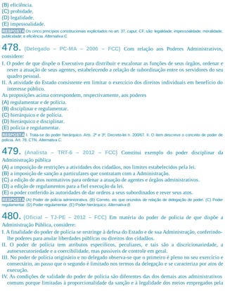 (B) eficiência.
(C) probidade.
(D) legalidade.
(E) impessoalidade.
RESPOSTA Os cinco princípios constitucionais explicitados no art. 37, caput, CF, são: legalidade; impessoalidade; moralidade;
publicidade;​ e eficiência. Alternativa C.
478. (Delegado – PC-MA – 2006 – FCC) Com relação aos Poderes Administrativos,
considere:
I. O poder de que dispõe o Executivo para distribuir e escalonar as funções de seus órgãos, ordenar e
rever a atuação de seus agentes, estabelecendo a relação de subordinação entre os servidores do seu
quadro pessoal.
II. A atividade do Estado consistente em limitar o exercício dos direitos individuais em benefício do
interesse público.
As proposições acima correspondem, respectivamente, aos poderes
(A) regulamentar e de polícia.
(B) disciplinar e regulamentar.
(C) hierárquico e de polícia.
(D) hierárquico e disciplinar.
(E) polícia e regulamentar.
RESPOSTA I. Trata-se do poder hierárquico. Arts. 2º e 3º, Decreto-lei n. 200/67. II. O item descreve o conceito de poder de
polícia. Art. 78, CTN. Alternativa C.
479. (Analista – TRT-6 – 2012 – FCC) Constitui exemplo do poder disciplinar da
Administração pública
(A) a imposição de restrições a atividades dos cidadãos, nos limites estabelecidos pela lei.
(B) a imposição de sanção a particulares que contratam com a Administração.
(C) a edição de atos normativos para ordenar a atuação de agentes e órgãos administrativos.
(D) a edição de regulamentos para a fiel execução da lei.
(E) o poder conferido às autoridades de dar ordens a seus subordinados e rever seus atos.
RESPOSTA (A) Poder de polícia administrativa. (B) Correto, eis que oriundos de relação de delegação de poder. (C) Poder
regulamentar. (D) Poder regulamentar. (E) Poder hierárquico. Alternativa B.
480. (Oficial – TJ-PE – 2012 – FCC) Em matéria do poder de polícia de que dispõe a
Administração Pública, considere:
I. A finalidade do poder de polícia se restringe à defesa do Estado e de sua Administração, conferindo-
lhe poderes para anular liberdades públicas ou direitos dos cidadãos.
II. O poder de polícia tem atributos específicos, peculiares, e tais são a discricionariedade, a
autoexecutoriedade e a coercibilidade, mas passíveis de controle em geral.
III. No poder de polícia originário e no delegado observa-se que o primeiro é pleno no seu exercício e
consectário, ao passo que o segundo é limitado nos termos da delegação e se caracteriza por atos de
execução.
IV. As condições de validade do poder de polícia são diferentes das dos demais atos administrativos
comuns porque limitadas à proporcionalidade da sanção e à legalidade dos meios empregados pela
 