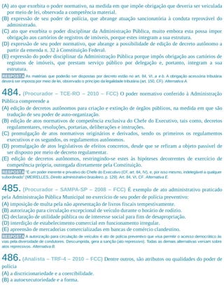 (A) ato que exorbita o poder normativo, na medida em que impõe obrigação que deveria ser veiculada
por meio de lei, observada a competência material.
(B) expressão de seu poder de polícia, que abrange atuação sancionatória à conduta reprovável do
administrado.
(C) ato que exorbita o poder disciplinar da Administração Pública, muito embora esta possa impor
obrigação aos cartórios de registros de imóveis, porque estes integram a sua estrutura.
(D) expressão de seu poder normativo, que abrange a possibilidade de edição de decreto autônomo a
partir da emenda n. 32 à Constituição Federal.
(E) expressão do poder disciplinar da Administração Pública porque impôs obrigação aos cartórios de
registros de imóveis, que prestam serviço público por delegação e, portanto, integram a sua
estrutura.
RESPOSTA As matérias que poderão ser dispostas por decreto estão no art. 84, VI, a e b. A obrigação acessória tributária
deverá ser imposta por meio de lei, observado o princípio da legalidade tributária (art. 150, CF). Alternativa A.
484. (Procurador – TCE-RO – 2010 – FCC) O poder normativo conferido à Administração
Pública compreende a
(A) edição de decretos autônomos para criação e extinção de órgãos públicos, na medida em que são
tradução de seu poder de auto-organização.
(B) edição de atos normativos de competência exclusiva do Chefe do Executivo, tais como, decretos
regulamen​tares, resoluções, portarias, deliberações e instruções.
(C) promulgação de atos normativos originários e derivados, sendo os primeiros os regulamentos
executivos e os segundos, os regulamentos autônomos.
(D) promulgação de atos legislativos de efeitos concretos, desde que se refiram a objeto passível de
ser disposto por meio de decreto regulamentar.
(E) edição de decretos autônomos, restringindo-se estes às hipóteses decorrentes de exercício de
competência própria, outorgada diretamente pela Constituição.
RESPOSTA “É um poder inerente e privativo do Chefe do Executivo (CF, art. 84, IV), e, por isso mesmo, indelegável a qualquer
subordinado” (MEIRELLES, Direito administrativo brasileiro, p. 129). Art. 84, VI, CF. Alternativa E.
485. (Procurador – SAMPA-SP – 2008 – FCC) É exemplo de ato administrativo praticado
pela Administração Pública Municipal no exercício de seu poder de polícia preventivo:
(A) imposição de multa pela não apresentação de livros fiscais tempestivamente.
(B) autorização para circulação excepcional de veículo durante o horário de rodízio.
(C) declaração de utilidade pública ou de interesse social para fins de desapropriação.
(D) interdição de estabelecimento comercial em funcionamento irregular.
(E) apreensão de mercadorias comercializadas em bancas de comércio clandestino.
RESPOSTA A autorização para circulação de veículos é ato de polícia preventivo que visa permitir o acesso democrático às
vias pela diversidade de condutores. Descumprida, gera a sanção (ato repressivo). Todas as demais alternativas versam sobre
atos repressivos. Alternativa B.
486.(Analista – TRF-4 – 2010 – FCC) Dentre outros, são atributos ou qualidades do poder de
polícia
(A) a discricionariedade e a coercibilidade.
(B) a autoexecutoriedade e a forma.
 