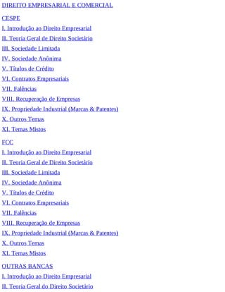 DIREITO EMPRESARIAL E COMERCIAL
CESPE
I. Introdução ao Direito Empresarial
II. Teoria Geral de Direito Societário
III. Sociedade Limitada
IV. Sociedade Anônima
V. Títulos de Crédito
VI. Contratos Empresariais
VII. Falências
VIII. Recuperação de Empresas
IX. Propriedade Industrial (Marcas & Patentes)
X. Outros Temas
XI. Temas Mistos
FCC
I. Introdução ao Direito Empresarial
II. Teoria Geral de Direito Societário
III. Sociedade Limitada
IV. Sociedade Anônima
V. Títulos de Crédito
VI. Contratos Empresariais
VII. Falências
VIII. Recuperação de Empresas
IX. Propriedade Industrial (Marcas & Patentes)
X. Outros Temas
XI. Temas Mistos
OUTRAS BANCAS
I. Introdução ao Direito Empresarial
II. Teoria Geral do Direito Societário
 