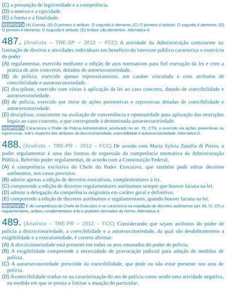 (C) a presunção de legitimidade e a competência.
(D) o motivo e a tipicidade.
(E) a forma e a finalidade.
RESPOSTA (A) Correta. (B) O primeiro é atributo. O segundo é elemento. (C) O primeiro é atributo. O segundo é elemento. (D)
O primeiro é elemento. O segundo é atributo. (E) Ambos são elementos. Alternativa A.
487. (Analista – TRE-SP – 2012 – FCC) A atividade da Administração consistente na
limitação de direitos e atividades individuais em benefício do interesse público caracteriza o exercício
do poder
(A) regulamentar, exercido mediante a edição de atos normativos para fiel execução da lei e com a
prática de atos concretos, dotados de autoexecutoriedade.
(B) de polícia, exercido apenas repressivamente, em caráter vinculado e com atributos de
coercibilidade e autoexecutoriedade.
(C) disciplinar, exercido com vistas à aplicação da lei ao caso concreto, dotado de coercibilidade e
autoexecutoriedade.
(D) de polícia, exercido por meio de ações preventivas e repressivas dotadas de coercibilidade e
autoexecutoriedade.
(E) disciplinar, consistente na avaliação de conveniência e oportunidade para aplicação das restrições
legais ao caso concreto, o que corresponde à denominada autoexecutoriedade.
RESPOSTA Caracteriza o Poder de Polícia Administrativa, positivado no art. 78, CTN, e exercido via ações preventivas ou
repressivas, sob o espectro dos atributos da discricionariedade, coercibilidade e autoexecutoriedade. Alternativa D.
488. (Analista – TRE-PR – 2012 – FCC) De acordo com Maria Sylvia Zanella di Pietro, o
poder regulamentar é uma das formas de expressão da competência normativa da Administração
Pública. Referido poder regulamentar, de acordo com a Constituição Federal,
(A) é competência exclusiva do Chefe do Poder Executivo, que também pode editar decretos
autônomos, nos casos previstos.
(B) admite apenas a edição de decretos executivos, complementares à lei.
(C) compreende a edição de decretos regulamentares autônomos sempre que houver lacuna na lei.
(D) admite a delegação da competência originária em caráter geral e definitivo.
(E) compreende a edição de decretos autônomos e regulamentares, quando houver lacuna na lei.
RESPOSTA É de competência do Chefe do Executivo e se caracteriza na expedição de decretos autônomos (art. 84, VI, CF) e
regulamentares, ambos complementares à lei e produtos derivados da norma. Alternativa A.
489. (Analista – TRE-PR – 2012 – FCC) Considerando que sejam atributos do poder de
polícia a discricionariedade, a coercibilidade e a autoexecutoriedade, da qual são desdobramentos a
exigibilidade e a executoriedade, é correto afirmar:
(A) A discricionariedade está presente em todos os atos emanados do poder de polícia.
(B) A exigibilidade compreende a necessidade de provocação judicial para adoção de medidas de
polícia.
(C) A autoexecutoriedade prescinde da coercibilidade, que pode ou não estar presente nos atos de
polícia.
(D) A coercibilidade traduz-se na caracterização do ato de polícia como sendo uma atividade negativa,
na medida em que se presta a limitar a atuação do particular.
 