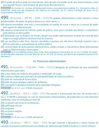 (E) O poder de polícia pode ser exercido por meio de atos vinculados ou de atos discricionários, neste
caso quando houver certa margem de apreciação deixada pela lei.
RESPOSTA (A) Incorreto. Ex.: Licenças. (B) A provocação é para a execução do ato já realizado. Ex.: Execução de multa. (C)
Imprescinde, sendo com ela protagonista. (D) Traduz-se em repressão. (E) Ex.: Alvará e limitação de pesca em rio,
respectivamente. Alternativa E.
490. (Promotor – MP-PE – 2008 – FCC) Os poderes administrativos estão sujeitos a certas
peculiaridades. No poder de polícia destaca-se, entre outras, a
(A) autoexecutoriedade, mas sem a coercibilidade no sentido de evitar o abuso ou o excesso de poder
pelo agente da Administração.
(B) natureza renunciável do referido poder de polícia, visto que a entidade que detém a competência
pode demitir-se desse poder.
(C) identidade com os Poderes de Estado, porque esse poder administrativo só pode ser exercido pelo
respectivo órgão político-constitucional do Governo.
(D) sua incidência sobre bens, direitos, atividades e pessoas, por não haver distinção razoável com a
polícia judiciária e a manutenção da ordem pública.
(E) exclusividade do policiamento administrativo, sendo exceção a concorrência desse policiamento
entre as Administrações interessadas.
RESPOSTA (A) A coercibilidade é atributo desse Poder. (B) A competência é irrenunciável. Art. 11, Lei n. 9.784/99. (C) Poderá
ser exercido pelas autarquias. (D) Existe distinção. Ver art. 78, CTN. (E) Correta, pois decorre de competência prevista em lei.
Alternativa E.
XI. Processo Administrativo
491. (Procurador – PGE-AM – 2010 – FCC) A delegação de atribuições de uma autoridade
administrativa para outra
(A) é uma forma de renúncia dos poderes e atribuições do cargo.
(B) é prática vedada pelo princípio da indisponibilidade do interesse público.
(C) pode ser realizada de forma tácita.
(D) pode alcançar qualquer espécie de atribuição.
(E) é revogável a qualquer momento pela autoridade delegante.
RESPOSTA Art. 14, § 2º, Lei n. 9.784/99. Alternativa E.
492. (Analista – TRF-5 – 2008 – FCC) No tocante à comunicação dos atos, de acordo com a
Lei n. 9.784/99 a intimação, no caso de interessados indeterminados, desconhecidos ou com domicílio
indefinido, deve ser efetuada por meio de
(A) via postal com aviso de recebimento.
(B) publicação oficial.
(C) telegrama.
(D) via postal simples.
(E) mandado.
RESPOSTA Art. 26, § 4º, Lei n. 9.784/99. Alternativa B.
493. (Analista – TRF-1 – 2011 – FCC) No que concerne à desistência e outras formas de
extinção do processo administrativo no âmbito da Administração Pública Federal, é correto afirmar:
 