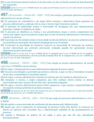 (E) os atos do processo devem realizar-se em dias úteis, ou não, no horário normal de funcionamento
das repartições.
RESPOSTA (A) Art. 22, § 1º, Lei n. 9.784/99. (B) Art. 22, caput, Lei do Processo. (C) Art. 22, § 2º, da lei. (D) Art. 24, da norma.
(E) Art. 23, da lei. Alternativa A.
497.(Procurador – Recife-PE – 2008 – FCC) Em relação a princípios aplicáveis ao processo
administrativo é correto afirmar:
(A) Os princípios do contraditório e da ampla defesa ensejam a observância destas garantias no
processo administrativo, ainda que não se exija o mesmo rigor do processo judicial.
(B) O princípio da publicidade remete à necessidade de divulgação dos atos administrativos
praticados, vedadas as hipóteses de sigilo.
(C) O princípio da obediência às formas e aos procedimentos enseja o estrito cumprimento das
normas que regem o processo judicial sempre que se tratar de deci​são administrativa constitutiva ou
extintiva de direitos.​
(D) O princípio da oficialidade remete à necessidade da decisão definitiva no processo administrativo
ser proferida por autoridade oficialmente designada para esta finalidade.
(E) O princípio da pluralidade de instâncias traduz-se na necessidade de instituição de instância
recursal representada por comissão processante colegiada quando for apresentado recurso
administrativo pelo interessado.
RESPOSTA (A) Art. 5º, LV, CF, e art. 2º, Lei n. 9.784/99. (B) Art. 2º, parágrafo único, V, Lei n. 9.784/99. (C) Art. 2º, parágrafo
único, IX, Lei do Processo Administrativo. (D) Está conectado à impulsão oficial. Art. 2º, parágrafo único, XII, Lei n. 9.784/99. (E)
Art. 56, § 1º, e art. 57, da lei. Alternativa A.
498. (Analista – TRE-PI – 2009 – FCC) Com relação ao recurso administrativo, de acordo
com a Lei n. 9.784/99 é correto afirmar:
(A) Em regra, a interposição de recurso administrativo depende de prévia caução.
(B) O recurso será dirigido à autoridade que proferiu a decisão, a qual, se não a reconsiderar no prazo
de dez dias, o encaminhará à autoridade superior.
(C) Em regra, o recurso administrativo tramitará no máximo por três instâncias administrativas.
(D) Interposto o recurso, o órgão competente para dele conhecer deverá intimar os demais
interessados para que, no prazo de dez dias úteis, apresentem alegações.
(E) Em regra, o recurso administrativo possui efeito suspensivo, o que acarreta a impossibilidade da
execução da sentença proferida em primeira instância.
RESPOSTA (A) Incorreto. Art. 56, § 2º, da lei. (B) Incorreto. Art. 56, § 1º, da norma. (C) Correto. Art. 57, da lei. (D) Incorreto.
Art. 62, da norma. (E) Art. 61, Lei n. 9.784/99. Alternativa C.
499.(Promotor – MP-CE – 2011 – FCC) No que tange aos processos administrativos, a Lei n.
9.784/99
(A) não admite a recusa motivada do recebimento de documentos pela Administração.
(B) dispõe que, caso o requerente da instauração do processo venha dele desistir ou renunciar ao
direito ou interesse nele veiculado, fica a Administração impedida de dar prosseguimento ao
processo.
(C) impede a delegação de poderes de um órgão a outro que não lhe seja subordinado
hierarquicamente.
 
