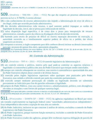 (D) I, apenas.
(E) I, II e III.
RESPOSTA I. Incorreto. Art. 5º, Lei n. 9.784/99. II. Correto. Art. 3º, II, da lei. III. Correto. Art. 3º, IV, da norma em tela. Alternativa
B.
509. (Analista – TRE-RN – 2011 – FCC) No que diz respeito ao processo administrativo
previsto na Lei n. 9.784/99, é correto afirmar:
(A) o não conhecimento do recurso administrativo não impede a Administração de rever de ofício o
ato ilegal, ainda que ocorrida preclusão administrativa.
(B) das decisões administrativas cabe recurso, o qual somente poderá impugnar as razões de
legalidade da decisão, isto é, não se presta para rediscussão de mérito.
(C) salvo disposição legal específica, é de cinco dias o prazo para interposição de recurso
administrativo, contado a partir da ciência ou divulgação oficial da decisão recorrida.
(D) havendo justo receio de prejuízo de difícil ou incerta reparação decorrente da execução, a
autoridade recorrida ou a imediatamente superior poderá, de ofício ou a pedido, dar efeito
suspensivo ao recurso.
(E) interposto o recurso, o órgão competente para dele conhecer deverá intimar os demais interessados
para que, no prazo de quinze dias úteis, apresentem alegações.
RESPOSTA (A) A preclusão fulmina com essa hipótese. (B) Art. 56, Lei n. 9.784/99. (C) Art. 59, da lei em tela. (D) Art. 61,
parágrafo único, da norma. (E) Art. 62, da lei. Alternativa D.
XII. Controle da Administração
510.(Analista – TRT-4 – 2011 – FCC) O controle legislativo da Administração é
(A) um controle externo e político, motivo pelo qual pode-se controlar os aspectos relativos à
legalidade e à conveniência pública dos atos do Poder Executivo que estejam sendo controlados.
(B) sempre um controle subsequente ou corretivo, mas restrito à conveniência e oportunidade dos atos
do Poder Executivo objetos desse controle e de efeitos futuros.
(C) exercido pelos órgãos legislativos superiores sobre quaisquer atos praticados pelo Poder
Executivo, mas vedado o referido controle por parte das comissões parlamentares.
(D) exercido sempre mediante provocação do cidadão ou legitimado devendo ser submetido
previamente ao Judiciário para fins de questões referentes à legalidade.
(E) próprio do Poder Público, visto seu caráter técnico e, subsidiariamente, político, com abrangência
em todas as situações e sem limites de qualquer natureza legal.
RESPOSTA Será apreciada pelos controles externos e internos a conformidade do ato com a lei, bem como se a conveniência
do agir guarda adequação aos princípios constitucionais. Art. 70 e art. 71, § 1º, CF. Alternativa A.
511. (Procurador – SAMPA-SP – 2008 – FCC) As agências reguladoras no Brasil por vezes
são tratadas explicitamente na legislação federal como “autoridades administrativas independentes”.
Essa independência não exime a sujeição de seus atos ao controle
(A) do Poder Judiciário, inclusive no que concerne à análise de mérito, excluídos o controle do Poder
Legislativo e do Poder Executivo.
(B) do Poder Legislativo, porque exercem função normativa, excluídos o controle do Poder Executivo
e do Poder Judiciário.
(C) do Poder Executivo criador das agências, porque dele receberam expressa delegação de parcela de
 
