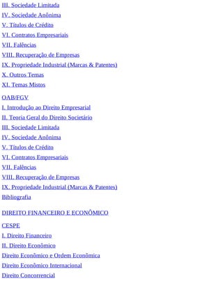 III. Sociedade Limitada
IV. Sociedade Anônima
V. Títulos de Crédito
VI. Contratos Empresariais
VII. Falências
VIII. Recuperação de Empresas
IX. Propriedade Industrial (Marcas & Patentes)
X. Outros Temas
XI. Temas Mistos
OAB/FGV
I. Introdução ao Direito Empresarial
II. Teoria Geral do Direito Societário
III. Sociedade Limitada
IV. Sociedade Anônima
V. Títulos de Crédito
VI. Contratos Empresariais
VII. Falências
VIII. Recuperação de Empresas
IX. Propriedade Industrial (Marcas & Patentes)
Bibliografia
DIREITO FINANCEIRO E ECONÔMICO
CESPE
I. Direito Financeiro
II. Direito Econômico
Direito Econômico e Ordem Econômica
Direito Econômico Internacional
Direito Concorrencial
 
