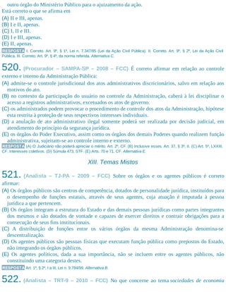 outro órgão do Ministério Público para o ajuizamento da ação.
Está correto o que se afirma em
(A) II e III, apenas.
(B) I e II, apenas.
(C) I, II e III.
(D) I e III, apenas.
(E) II, apenas.
RESPOSTA I. Correto. Art. 9º, § 1º, Lei n. 7.347/85 (Lei da Ação Civil Pública). II. Correto. Art. 9º, § 2º, Lei da Ação Civil
Pública. III. Correto. Art. 9º, § 4º, da norma referida. Alternativa C.
520. (Procurador – SAMPA-SP – 2008 – FCC) É correto afirmar em relação ao controle
externo e interno da Administração Pública:
(A) admite-se o controle jurisdicional dos atos administrativos discricionários, salvo em relação aos
motivos do ato.
(B) no contexto da participação do usuário no controle da Administração, caberá à lei disciplinar o
acesso a registros administrativos, excetuados os atos de governo.
(C) os administrados podem provocar o procedimento de controle dos atos da Administração, hipótese
esta restrita à proteção de seus respectivos interesses individuais.
(D) a anulação de ato administrativo ilegal somente poderá ser realizada por decisão judicial, em
atendimento do princípio da segurança jurídica.
(E) os órgãos do Poder Executivo, assim como os órgãos dos demais Poderes quando realizem função
administrativa, sujeitam-se ao controle interno e externo.
RESPOSTA (A) O Judiciário não poderá apreciar o mérito. Art. 2º, CF. (B) Inclusive esses. Art. 37, § 3º, II. (C) Art. 5º, LXXIII,
CF. Interesses coletivos. (D) Súmula 473, STF. (E) Arts. 70 e 71, CF. Alternativa E.
XIII. Temas Mistos
521. (Analista – TJ-PA – 2009 – FCC) Sobre os órgãos e os agentes públicos é correto
afirmar:
(A) Os órgãos públicos são centros de competência, dotados de personalidade jurídica, instituídos para
o desempenho de funções estatais, através de seus agentes, cuja atuação é imputada à pessoa
jurídica a que pertencem.
(B) Os órgãos integram a estrutura do Estado e das demais pessoas jurídicas como partes integrantes
dos mesmos e são dotados de vontade e capazes de exercer direitos e contrair obrigações para a
consecução de seus fins institucionais.
(C) A distribuição de funções entre os vários órgãos da mesma Administração denomina-se
descentralização.
(D) Os agentes públicos são pessoas físicas que executam função pública como prepostos do Estado,
não integrando os órgãos públicos.
(E) Os agentes políticos, dada a sua importância, não se incluem entre os agentes públicos, não
constituindo uma categoria destes.
RESPOSTA Art. 1º, § 2º, I a III, Lei n. 9.784/99. Alternativa B.
522. (Analista – TRT-9 – 2010 – FCC) No que concerne ao tema sociedades de economia
 