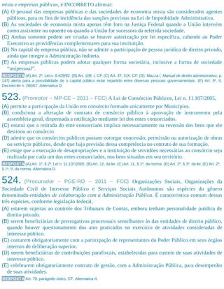mista e empresas públicas, é INCORRETO afirmar:
(A) O pessoal das empresas públicas e das sociedades de economia mista são considerados agentes
públicos, para os fins de incidência das sanções previstas na Lei de Improbidade Administrativa.
(B) As sociedades de economia mista apenas têm foro na Justiça Federal quando a União intervém
como assistente ou opoente ou quando a União for sucessora da referida sociedade.
(C) Ambas somente podem ser criadas se houver autorização por lei específica, cabendo ao Poder
Executivo as providências complementares para sua instituição.
(D) No capital de empresa pública, não se admite a participação de pessoa jurídica de direito privado,
ainda que integre a Administração Indireta.
(E) As empresas públicas podem adotar qualquer forma societária, inclusive a forma de sociedade
“unipessoal”.
RESPOSTA (A) Art. 2º, Lei n. 8.429/92. (B) Art. 109, I, CF. (C) Art. 37, XIX, CF. (D). Mazza ( Manual de direito administrativo, p.
147) alerta para a possibilidade de o capital público estar repartido entre diversas pessoas governamentais. (E) Art. 5º, II,
Decreto-lei n. 200/67. Alternativa D.
523.(Promotor – MP-CE – 2011 – FCC) A Lei de Consórcios Públicos, Lei n. 11.107/2005,
(A) permite a participação da União em consórcio formado unicamente por Municípios.
(B) condiciona a alteração de contrato de consórcio público à aprovação de instrumento pela
assembleia geral, dispensada a ratificação mediante lei dos entes consorciados.
(C) estatui que a retirada do ente consorciado implica necessariamente na reversão dos bens que ele
destinou ao consórcio.
(D) admite que os consórcios públicos possam outorgar concessão, permissão ou autorização de obras
ou serviços públicos, desde que haja previsão dessa competência no contrato de sua formação.
(E) exige que a execução de desapropriações e a instituição de servidões necessárias ao consórcio seja
realizada por cada um dos entes consorciados, nos bens situados em seu território.
RESPOSTA (A) Art. 1º, § 2º, Lei n. 11.107/2005. (B) Art. 12, da lei. (C) Art. 11, § 1º, da norma. (D) Art. 2º, § 3º, da lei. (E) Art. 2º,
§ 1º, II, da norma. Alternativa D.
524. (Procurador – PGE-RO – 2011 – FCC) Organizações Sociais, Organizações da
Sociedade Civil de Interesse Público e Serviços Sociais Autônomos são espécies do gênero
denominado entidades de colaboração com a Administração Pública. É característica comum dessas
três espécies, conforme legislação federal,
(A) estarem sujeitas ao controle dos Tribunais de Contas, embora tenham personalidade jurídica de
direito privado.
(B) serem beneficiárias de prerrogativas processuais semelhantes às das entidades de direito público,
quando houver questionamento dos atos praticados no exercício de atividades consideradas de
interesse público.
(C) contarem obrigatoriamente com a participação de representantes do Poder Público em seus órgãos
internos de deliberação superior.
(D) serem beneficiárias de contribuições parafiscais, estabelecidas para custeio de suas atividades de
interesse público.
(E) celebrarem obrigatoriamente contrato de gestão, com a Administração Pública, para desempenho
de suas atividades.
RESPOSTA Art. 70, parágrafo único, CF. Alternativa A.
 