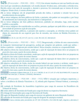 525.(Procurador – PGE-RO – 2011 – FCC) Um sitiante instalou-se com sua família em uma
área rural que considerava abandonada e ali residiu durante 10 (dez) anos, cultivando a referida terra.
Decidiu entrar com ação de usucapião e, durante o processo, foi constatado que se tratava de terras
indígenas. Diante disso, é correto afirmar que
(A) as terras indígenas são de propriedade privada dos índios, e portanto o sitiante fará jus ao
reconhecimento da usucapião.
(B) as terras indígenas são bens públicos da União, e portanto, não podem ser usucapidas e, por força
de mandamento da Constituição, são inalienáveis e indisponíveis.
(C) as terras indígenas são bens públicos dominicais, podendo ser alienadas; logo, estão sujeitas
também a usucapião.
(D) as terras indígenas são consideradas res nullius, portanto, qualquer um pode delas se apossar, sem
necessidade de promover ação de usucapião.
(E) embora sejam bens públicos, e portanto não sujeitos a usucapião, as referidas terras podem ser
objeto de concessão de uso especial para fins de moradia, nos termos da Medida Provisória n.
2.220/2001.
RESPOSTA Art. 20, XI, e art. 231, § 4º, CF, e art. 41, I, e arts. 98 e 102, CC. Alternativa B.
526. (Procurador – PGE-RO – 2011 – FCC) Desgovernado, o ônibus de uma concessionária
de transporte intermunicipal de passageiros, acabou por atropelar um pedestre, sendo que ambos –
ônibus e pedestre – trafegavam por estrada federal. Nessa situação, constata-se a responsabilidade
(A) subjetiva direta da concessionária, sendo que a ação de reparação de danos deve ser proposta no
prazo de cinco anos a partir do evento danoso.
(B) objetiva direta do Estado-concedente, sendo que a ação de reparação de danos deve ser proposta no
prazo de cinco anos a partir do evento danoso.
(C) objetiva direta da concessionária, sendo que a ação de reparação de danos deve ser proposta no
prazo de três anos a partir do evento danoso.
(D) objetiva subsidiária da União, titular da estrada federal em que ocorreu o acidente, sendo que a
ação de reparação de danos deve ser proposta no prazo de três anos a partir do evento danoso.
(E) objetiva direta da concessionária, sendo que a ação de reparação de danos deve ser proposta no
prazo de cinco anos a partir do evento danoso.
RESPOSTA A imputação é objetiva direta (art. 2º, III, Lei n. 8.987/95, c/c art. 37, § 6º, CF e RE 591.874/MS-STF). O prazo de
prescrição é de 5 anos (art. 1º, Decreto n. 20.910/32). Alternativa E.
527. (Procurador – PGE-AM – 2010 – FCC) NÃO é situação que configura nepotismo, a
sofrer a incidência da Súmula Vinculante n. 13, editada pelo Supremo Tribunal Federal, a nomeação
de
(A) cunhado de Presidente da Assembleia Legislativa para cargo de assessor da Presidência do
Tribunal de Justiça.
(B) irmão adotivo de Secretário de Estado para cargo de diretor na respectiva Secretaria.
(C) cônjuge de Governador para cargo de Secretário de Estado.
(D) sogro de Deputado Estadual, para cargo de assessor em gabinete de outro Deputado Estadual.
(E) sobrinho de Secretário de Estado para cargo de dirigente de autarquia estadual.
RESPOSTA A banca entendeu pelos precedentes do STF (RE 579.951/RN e Rcl 6.650 MC-AgR), elegendo a alternativa C
 