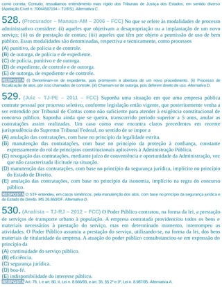 como correta. Contudo, ressaltamos entendimento mais rígido dos Tribunais de Justiça dos Estados, em sentido diverso
(Apelação Cível n. 70044587194 – TJ/RS). Alternativa C.
528.(Procurador – Manaus-AM – 2006 – FCC) No que se refere às modalidades de processo
administrativo considere: (i) aqueles que objetivam a desapropriação ou a implantação de um novo
serviço; (ii) os de prestação de contas; (iii) aqueles que têm por objeto a permissão de uso de bem
público. Essas modalidades são denominadas, respectiva e tecnicamente, como processos
(A) punitivo, de polícia e de controle.
(B) de outorga, de polícia e de expediente.
(C) de polícia, punitivo e de outorga.
(D) de expediente, de controle e de outorga.
(E) de outorga, de expediente e de controle.
RESPOSTA (i) Denominam-se de expediente, pois promovem a abertura de um novo procedimento. (ii) Processo de
fiscalização de atos, por isso chamados de controle. (iii) Chamam-se de outorga, pois deferem direito de uso. Alternativa D.
529. (Juiz – TJ-PE – 2011 – FCC) Suponha uma situação em que uma empresa pública
contrate pessoal por processo seletivo, conforme legislação então vigente, que posteriormente venha a
ser entendido por Tribunal de Contas como não suficiente para atender à exigência constitucional de
concurso público. Suponha ainda que se queira, transcorrido período superior a 5 anos, anular as
contratações assim realizadas. Um caso como esse encontra claros precedentes em recente
jurisprudência do Supremo Tribunal Federal, no sentido de se impor a
(A) anulação das contratações, com base no princípio da legalidade estrita.
(B) manutenção das contratações, com base no princípio da proteção à confiança, constante
expressamente do rol de princípios constitucionais aplicáveis à Administração Pública.
(C) revogação das contratações, mediante juízo de conveniência e oportunidade da Administração, vez
que não caracterizada ilicitude na situação.
(D) manutenção das contratações, com base no princípio da segurança jurídica, implícito no princípio
do Estado de Direito.
(E) anulação das contratações, com base no princípio da isonomia, implícito na regra do concurso
público.
RESPOSTA O STF entendeu, em casos simétricos, pela manutenção dos atos, com base no princípio da segurança jurídica e
do Estado de Direito. MS 26.860/DF. Alternativa D.
530.(Analista – TJ-RJ – 2012 – FCC) O Poder Público contratou, na forma da lei, a prestação
de serviços de transporte urbano à população. A empresa contratada providenciou todos os bens e
materiais necessários à prestação do serviço, mas em determinado momento, interrompeu as
atividades. O Poder Público assumiu a prestação do serviço, utilizando-se, na forma da lei, dos bens
materiais de titularidade da empresa. A atuação do poder público consubstanciou-se em expressão do
princípio da
(A) continuidade do serviço público.
(B) eficiência.
(C) segurança jurídica.
(D) boa-fé.
(E) indisponibilidade do interesse público.
RESPOSTA Art. 78, I, e art. 80, II, Lei n. 8.666/93, e art. 35, §§ 2º e 3º, Lei n. 8.987/95. Alternativa A.
 
