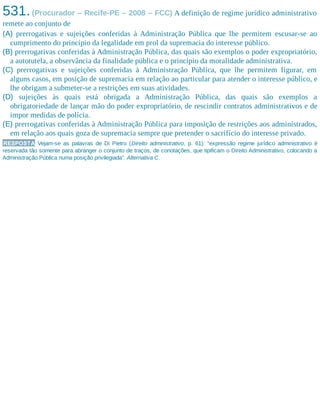 531.(Procurador – Recife-PE – 2008 – FCC) A definição de regime jurídico administrativo
remete ao conjunto de
(A) prerrogativas e sujeições conferidas à Administração Pública que lhe permitem escusar-se ao
cumprimento do princípio da legalidade em prol da supremacia do interesse público.
(B) prerrogativas conferidas à Administração Pública, das quais são exemplos o poder expropriatório,
a autotutela, a observância da finalidade pública e o princípio da moralidade administrativa.
(C) prerrogativas e sujeições conferidas à Administração Pública, que lhe permitem figurar, em
alguns casos, em posição de supremacia em relação ao particular para atender o interesse público, e
lhe obrigam a submeter-se a restrições em suas atividades.
(D) sujeições às quais está obrigada a Administração Pública, das quais são exemplos a
obrigatoriedade de lançar mão do poder expropriatório, de rescindir contratos administrativos e de
impor medidas de polícia.
(E) prerrogativas conferidas à Administração Pública para imposição de restrições aos administrados,
em relação aos quais goza de supremacia sempre que pretender o sacrifício do interesse privado.
RESPOSTA Vejam-se as palavras de Di Pietro (Direito administrativo, p. 61): “expressão regime jurídico administrativo é
reservada tão somente para abranger o conjunto de traços, de conotações, que tipificam o Direito Administrativo, colocando a
Administração Pública numa posição privilegiada”. Alternativa C.
 