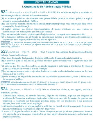 OUTRAS BANCAS
I. Organização da Administração Pública
532. (Procurador – Curitiba-PR – 2007 – PUCPR) Em relação aos órgãos e entidades da
Administração Pública, assinale a alternativa correta:
(A) as empresas públicas são entidades com personalidade jurídica de direito público e capital
acionário majoritário do Poder Público.
(B) a sociedade de economia mista possui capital integralmente público e sua composição deve conter
um conselho de administração.
(C) órgãos públicos são centros despersonalizados de poder, consistem em uma reunião de
competências sem atribuição de personalidade jurídica.
(D) as autarquias públicas em regime especial sujeitam-se ao contingenciamento orçamentário.
(E) as fundações públicas são atribuição de personalidade jurídica a um determinado patrimônio e
sujeitam-se a um regime jurídico híbrido, público e privado.
RESPOSTA (A) São pessoas de direito privado, com capital exclusivo público. Art. 41, CC, e art. 173, § 2º, CF. (B) Capital
misto. (C) Art. 1º, § 2º, I, Lei n. 9.784/99. (D) Agências Executivas. Art. 37, § 8º, I a III, CF. (E) Art. 41, V, CC (fundações
autárquicas). Alternativa C.
533. (Analista – TRE-PA – 2011 – FGV) A respeito das entidades da Administração Pública
Indireta, é correto afirmar que
(A) as áreas de atuação das fundações de direito público são determinadas via lei ordinária.
(B) as empresas públicas são pessoas jurídicas de direito público criadas com o registro de seus atos
constitutivos.
(C) somente por lei específica poderá ser criada autarquia e autorizada a instituição de empresa
pública, sociedade de economia mista e fundação.
(D) as autarquias possuem natureza jurídica de direito privado, sendo criadas diretamente por lei, sem
necessidade de registro.
(E) com a entrada em vigor da lei instituidora de sociedade de economia mista, dá-se o termo inicial
de sua pessoa jurídica.
RESPOSTA (A) Lei Complementar. Art. 37, XIX, CF. (B) Art. 5º, II, Decreto-lei n. 200/67. (C) Art. 37, XIX, CF. (D) Art. 41, IV,
CC. (E) Necessita de registro posterior. Art. 5º, III, do Decreto-lei. Alternativa C.
534. (Promotor – MP-GO – 2010) Leia as afirmativas abaixo e, em seguida, assinale a
alternativa correta:
I. Administração Pública, no sentido funcional, objetivo ou material, significa um conjunto de
atividades do Estado que auxiliam as instituições políticas no exercício de funções de governo, que
organizam a realização das finalidades públicas postas por tais instituições e que produzem
serviços, bens e utilidades para a população.
II. Administração pública, no sentido orgânico, subjetivo ou formal, significa o conjunto de órgãos e
pessoas voltados para realização dos objetivos de governo.
III. A teoria do órgão, formulada por Otto Gierke, diz que as pessoas jurídicas expressam sua vontade
por intermédio de seus órgãos, titularizados por seus agentes (pessoas humanas), na forma de sua
organização interna.
 