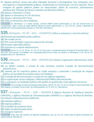 IV. Agentes políticos atuam com plena liberdade funcional e desempenham suas atribuições com
prerrogativas e responsabilidades próprias, estabelecidas na Constituição e em leis especiais. Nessa
categoria de agentes públicos podem ser mencionados: chefes do executivo, parlamentares,
membros dos Tribunais de Contas e membros do Ministério Público.
(A) Apenas a afirmativa I é falsa.
(B) Apenas as afirmativas II e IV são falsas.
(C) Apenas a afirmativa III é falsa.
(D) Todas as afirmativas são verdadeiras.
RESPOSTA As alternativas I e II estão corretas, conforme Maffini (Direito administrativo, p. 25). Da mesma forma, as
considerações sobre a teoria do órgão (MAZZA, Manual de direito administrativo, p. 127). Por fim, correta a alternativa IV
(MEIRELLES, Direito administrativo brasileiro, p. 454-455). Alternativa D.
535.(Delegado – PC-SP – 2011 – ACADEPOL) Sobre as autarquias, é incorreto afirmar:
(A) Possuem personalidade jurídica pública.
(B) São criadas por lei.
(C) Têm como privilégio o processo especial de execução.
(D) Possuem capacidade política.
(E) Sujeitam-se a controle administrativo.
RESPOSTA (A) Art. 41, IV, CC. (B) Art. 37, XIX, CF. (C) Sim, pois é considerada dentro da noção de “Fazenda Pública”. Art.
188, CPC. (D) Incorreto. As entidades com capacidade política são a União, os Estados, os Municípios e o DF. (E) Art. 70,
parágrafo único, CF. Alternativa D.
536. (Delegado – PC-PI – 2009 – NUCEPE) Em relação à organização administrativa, pode-
se afirmar que:
(A) no âmbito estadual, a criação de uma secretaria constitui exemplo de descentralização
administrativa.
(B) somente por lei específica poderá ser criada autarquia e autorizada a instituição de empresa
pública, de sociedade de economia mista e de fundação.
(C) é exemplo de desconcentração a criação de uma agência reguladora.
(D) as organizações sociais integram a Administração Pública descentralizada.
(E) as autarquias e as fundações públicas não podem ser qualificadas como agências executivas.
RESPOSTA (A) É exemplo de desconcentração administrativa. (B) Art. 37, XIX, CF. (C) É exemplo de descentralização. (D)
Elas integram o chamado Terceiro Setor. (E) Ambas poderão. Art. 37, § 8º, CF. Alternativa B.
537. (Delegado – PC-PI – 2009 – NUCEPE) A Agência Nacional de Vigilância Sanitária
(ANVISA), a Agência Nacional de Telecomunicações (ANATEL) e a Agência Nacional do Petróleo,
Gás Natural e Biocombustíveis (ANP) são:
(A) fundações públicas.
(B) empresas públicas.
(C) sociedades de economia mista.
(D) órgãos da administração direta.
(E) autarquias especiais.
RESPOSTA Todas elas são espécies de Agências Reguladoras, que, por sua vez, fazem parte do gênero Autarquias em
regime especial. Alternativa E.
 