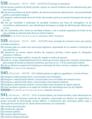538.(Delegado – PC-PI – 2009 – NUCEPE) É certo que as autarquias:
(A) são pessoas jurídicas de direito privado, sujeitas ao controle finalístico de sua administração, pelo
ente instituidor.
(B) são pessoas jurídicas de direito público, de natureza meramente administrativa, com personalidade
jurídica e patrimônio próprio.
(C) integram a administração direta da União, não estando sujeitas ao controle hierárquico do ente que
as criou.
(D) têm por finalidade a exploração de atividade econômica por força de contingência ou de
conveniência administrativa, com subordinação hierárquica ao órgão da administração indireta que
a criou.
(E) são constituídas sob a forma de sociedade anônima e sob o controle majoritário da União ou de
outra entidade da administração direta ou indireta federal.
RESPOSTA Art. 41, IV, CC, e art. 4º, II, a, e art. 5º, I, Decreto-lei n. 200/67. Alternativa B.
539. (Delegado – PC-PI – 2009 – NUCEPE) Uma sociedade de economia mista, que explore
atividade econômica:
(A) somente pode ser criada com autorização legislativa, dependendo de lei também a instituição de
suas subsidiárias.
(B) submete-se ao mesmo regime jurídico das empresas privadas, exceto quanto às obrigações
tributárias e falência.
(C) submete-se ao regime público, no que diz respeito à matéria de pessoal.
(D) pode ser criada, independentemente de lei, desde que presente alguma das situações autorizadoras
para atuação do Estado no domínio econômico, previstas no art. 173 da Constituição Federal.
(E) não se submete ao regime de licitação para contratação de obras, serviços, compras e alienações.
RESPOSTA Art. 37, XIX e XX, CF. Alternativa A.
540.(Promotor – MP-PR – 2011) Relativamente às agências reguladoras, é correto afirmar:
(A) Integram a administração direta, caracterizadas como fundações.
(B) Integram a administração indireta, caracterizadas como sociedades de economia mista.
(C) Integram a administração direta, caracterizadas como empresas públicas.
(D) Integram a administração indireta, caracterizadas como autarquias de regime especial.
(E) Seus servidores sujeitam-se ao regime de trabalho da Consolidação das Leis do Trabalho.
RESPOSTA Art. 37, XIX, CF, art. 41, IV, CC, e art. 23, Lei n. 9.986/2000. Alternativa D.
541.(Promotor – MP-RJ – 2011) A União Federal, um Estado-membro e doze Municípios de
uma mesma região firmaram protocolo de intenções, expressando seu objetivo de implementar a
gestão associada de determinado serviço público, e constituíram uma associação pública após a
ratificação do protocolo por lei. Diante desses elementos, foi constituído:
(A) convênio personalizado;
(B) convênio de cogestão;
(C) consórcio público;
(D) convênio administrativo;
(E) consórcio despersonalizado.
 