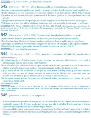 RESPOSTA Art. 41, IV, CC, e art. 6º, I, Lei n. 11.107/2005. Alternativa C.
542.(Promotor – MP-RJ – 2011) Empresas públicas e sociedades de economia mista:
(A) atuam como agências reguladoras, quando visam ao controle e fiscalização de serviços públicos;
(B) são criadas por lei cuja regulamentação se exterioriza por meio de decreto do Chefe do Executivo;
(C) podem ter natureza de fundação governamental de direito público, no desempenho de atividade
social;
(D) sujeitam-se a mandado de segurança, no caso de impugnação de atos em processo de licitação;
(E) litigam na justiça fazendária, ainda que instituídas para o desempenho de atividades econômicas.
RESPOSTA (A) Art. 23, Lei n. 9.986/2000. (B) Art. 37, XIX, CF. (C) Art. 173, CF. (D) É cabível quando não se tratar de atos de
gestão comercial. Art. 1º, § 2º, Lei n. 12.016/2009. (E) Não possuem a concepção de “Fazenda Pública”, extensiva às
Autarquias. Alternativa D.
543.(Procurador – MPF – 2008) É característica das agências reguladoras no brasil:
(A) escolha dos diretores pelo Presidente da República, sob aprovação do Senado Federal.
(B) subordinação ao Ministro de Estado, mediante cabimento de recurso hierárquico impróprio.
(C) dotação orçamentária desvinculada do orçamento da União, em exceção ao princípio da unidade.
(D) qualificação como organizações da sociedade civil de interesse público (OSCIP).
RESPOSTA Art. 5º, Lei n. 9.986/2000. Alternativa A.
544. (Procurador – MPT – 2009) Assinale a alternativa INCORRETA, considerada a
legislação vigente:
(A) Administração é definida como órgão, entidade ou unidade administrativa pela qual a
administração pública opera e atua concretamente;
(B) A Administração indireta é composta por pessoas estatais com personalidade jurídica de direito
público e também por pessoas jurídicas com personalidade jurídica de direito privado;
(C) Autarquia é o serviço autônomo, criado por lei, com personalidade jurídica, patrimônio e receita
próprios, para executar atividades atípicas da administração pública, que requeiram, para seu
melhor funcionamento, gestão administrativa e financeira descentralizada;
(D) As universidades gozam de autonomia didático-científica, administrativa e, ainda, de gestão
financeira e patrimonial;
(E) Não respondida.
RESPOSTA (A) Art. 1º, § 2º, I e II, Lei n. 9.784/99. Art. 4º, I e II, Decreto-lei n. 200/67. (B) Art. 4º, II, e art. 5º, Decreto-lei n.
200/67. (C) As autarquias executam atividades típicas. (D) Correto; por exemplo, a Autarquia Universidade Federal do RS –
UFRGS. Alternativa C.
545.(Promotor – MP-SC – 2011) Questão:
I. A autarquia deve ser criada e extinta por lei de iniciativa do Chefe do Executivo, enquanto que sua
instituição decorre de decreto, sendo que os atos por ela praticados devem observar o regime
jurídico daqueles praticados pela Administração Pública.
II. Como entidade estatal a Autarquia possui personalidade de Direito Público, competência política,
capacidade administrativa e desempenha atribuições públicas, típicas, mediante delegação do Poder
Público.
 