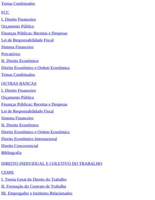 Temas Combinados
FCC
I. Direito Financeiro
Orçamento Público
Finanças Públicas: Receitas e Despesas
Lei de Responsabilidade Fiscal
Sistema Financeiro
Precatórios
II. Direito Econômico
Direito Econômico e Ordem Econômica
Temas Combinados
OUTRAS BANCAS
I. Direito Financeiro
Orçamento Público
Finanças Públicas: Receitas e Despesas
Lei de Responsabilidade Fiscal
Sistema Financeiro
II. Direito Econômico
Direito Econômico e Ordem Econômica
Direito Econômico Internacional
Direito Concorrencial
Bibliografia
DIREITO INDIVIDUAL E COLETIVO DO TRABALHO
CESPE
I. Teoria Geral do Direito do Trabalho
II. Formação do Contrato de Trabalho
III. Empregador e Institutos Relacionados
 