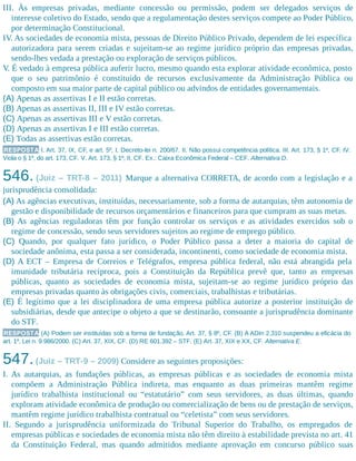 III. Às empresas privadas, mediante concessão ou permissão, podem ser delegados serviços de
interesse coletivo do Estado, sendo que a regulamentação destes serviços compete ao Poder Público,
por determinação Constitucional.
IV. As sociedades de economia mista, pessoas de Direito Público Privado, dependem de lei específica
autorizadora para serem criadas e sujeitam-se ao regime jurídico próprio das empresas privadas,
sendo-lhes vedada a prestação ou exploração de serviços públicos.
V. É vedado à empresa pública auferir lucro, mesmo quando esta explorar atividade econômica, posto
que o seu patrimônio é constituído de recursos exclusivamente da Administração Pública ou
composto em sua maior parte de capital público ou advindos de entidades governamentais.
(A) Apenas as assertivas I e II estão corretas.
(B) Apenas as assertivas II, III e IV estão corretas.
(C) Apenas as assertivas III e V estão corretas.
(D) Apenas as assertivas I e III estão corretas.
(E) Todas as assertivas estão corretas.
RESPOSTA I. Art. 37, IX, CF, e art. 5º, I, Decreto-lei n. 200/67. II. Não possui competência política. III. Art. 173, § 1º, CF. IV.
Viola o § 1º, do art. 173, CF. V. Art. 173, § 1º, II, CF. Ex.: Caixa Econômica Federal – CEF. Alternativa D.
546. (Juiz – TRT-8 – 2011) Marque a alternativa CORRETA, de acordo com a legislação e a
jurisprudência consolidada:
(A) As agências executivas, instituídas, necessariamente, sob a forma de autarquias, têm autonomia de
gestão e disponibilidade de recursos orçamentários e financeiros para que cumpram as suas metas.
(B) As agências reguladoras têm por função controlar os serviços e as atividades exercidos sob o
regime de concessão, sendo seus servidores sujeitos ao regime de emprego público.
(C) Quando, por qualquer fato jurídico, o Poder Público passa a deter a maioria do capital de
sociedade anônima, esta passa a ser considerada, incontinenti, como sociedade de economia mista.
(D) A ECT – Empresa de Correios e Telégrafos, empresa pública federal, não está abrangida pela
imunidade tributária recíproca, pois a Constituição da República prevê que, tanto as empresas
públicas, quanto as sociedades de economia mista, sujeitam-se ao regime jurídico próprio das
empresas privadas quanto às obrigações civis, comerciais, trabalhistas e tributárias.
(E) É legítimo que a lei disciplinadora de uma empresa pública autorize a posterior instituição de
subsidiárias, desde que antecipe o objeto a que se destinarão, consoante a jurisprudência dominante
do STF.
RESPOSTA (A) Podem ser instituídas sob a forma de fundação. Art. 37, § 8º, CF. (B) A ADIn 2.310 suspendeu a eficácia do
art. 1º, Lei n. 9.986/2000. (C) Art. 37, XIX, CF. (D) RE 601.392 – STF. (E) Art. 37, XIX e XX, CF. Alternativa E.
547.(Juiz – TRT-9 – 2009) Considere as seguintes proposições:
I. As autarquias, as fundações públicas, as empresas públicas e as sociedades de economia mista
compõem a Administração Pública indireta, mas enquanto as duas primeiras mantêm regime
jurídico trabalhista institucional ou “estatutário” com seus servidores, as duas últimas, quando
exploram atividade econômica de produção ou comercialização de bens ou de prestação de serviços,
mantêm regime jurídico trabalhista contratual ou “celetista” com seus servidores.
II. Segundo a jurisprudência uniformizada do Tribunal Superior do Trabalho, os empregados de
empresas públicas e sociedades de economia mista não têm direito à estabilidade prevista no art. 41
da Constituição Federal, mas quando admitidos mediante aprovação em concurso público suas
 
