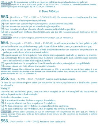 (D) em razão de sua natureza jurídica, as empresas públicas são criadas diretamente pela lei.
RESPOSTA (A) Art. 6º, II, Lei n. 11.107/2005. (B) Art. 2º, §§ 1º e 2º, Lei n. 11.079/2004. (C) Sendo ela Sociedade Anônima,
poderá negociar parte de suas ações. (D) Art. 37, XIX, CF. Alternativa B.
II. Bens Públicos
553. (Analista – TSE – 2012 – CONSULPLAN) De acordo com a classificação dos bens
públicos, é correto afirmar que o meio ambiente
(A) é um bem de uso comum do povo por expressa disposição constitucional.
(B) é um bem de uso especial por ter uma destinação específica.
(C) é um bem dominical por não estar afetado a nenhuma finalidade específica.
(D) não se enquadra em nenhuma classificação, uma vez que não é considerado um bem para o direito
brasileiro.
RESPOSTA É bem de uso comum do povo, conforme disposição do art. 225, CF. Alternativa A.
554. (Delegado – PC-RO – 2009 – FUNCAB) A utilização privativa de bens públicos pelo
particular deve ser precedida de outorga pelo Poder Público. Sobre o tema, é correto afirmar que:
(A) a concessão de uso de bem público atende predominantemente aos interesses do particular e se
perfaz por meio de ato administrativo vinculado.
(B) a permissão de uso de bem público é ato administrativo precário, podendo ser gratuito ou oneroso.
(C) a autorização de uso é ato administrativo bilateral e vinculado, pelo qual a administração consente
que o particular utilize bem público gratuitamente.
(D) a permissão de uso de bem público é ato bilateral e vinculado, não sujeito à revogabilidade.
(E) a concessão de uso é ato administrativo discricionário.
RESPOSTA Segundo Mazza (Manual de direito administrativo, p. 526), “a permissão de uso de bem público é o ato
administrativo unilateral, discricionário e precário pelo qual o Poder Público defere o uso privativo de bem público”. Poderá ser
gratuito ou oneroso. Art. 103, CC. Alternativa B.
555.(Juiz – TJ-MG – 2012 – VUNESP) Analise as afirmativas a seguir.
Os bens de uso comum do povo, desde que suscetíveis de valoração patrimonial e desafetados, podem
ser alienados
PORQUE
tanto uma rua quanto uma praça, uma praia ou as margens de um rio navegável são suscetíveis de
valoração patrimonial e de desafetação.
Assinale a alternativa correta.
(A) A primeira afirmativa é falsa e a segunda é verdadeira.
(B) A segunda afirmativa é falsa e a primeira é verdadeira.
(C) As duas afirmativas são verdadeiras e a segunda justifica a primeira.
(D) As duas afirmativas são verdadeiras, mas a segunda não justifica a primeira.
RESPOSTA A primeira parte é verdadeira, eis que em conformidade com o disposto nos arts. 100 e 101, CC. Todavia, a
segunda sentença é falsa, pois, ainda que bens públicos de uso comum, tais são suscetíveis de desafetação e posterior
alienação. Alternativa B.
556.(Procurador – MPF – 2012) Assinale o item verdadeiro:
 