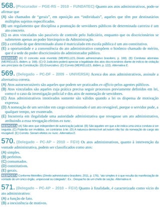568.(Procurador – PGE-RS – 2010 – FUNDATEC) Quanto aos atos administrativos, pode-se
afirmar que
(A) são chamados de “gerais”, em oposição aos “individuais”, aqueles que têm por destinatários
múltiplos sujeitos especificados.
(B) um regulamento que disciplina a promoção de servidores públicos de determinada carreira é um
ato concreto.
(C) os atos vinculados são passíveis de controle pelo Judiciário, enquanto que os discricionários se
submetem apenas ao poder hierárquico da Administração.
(D) a certidão de que determinado aluno é matriculado em escola pública é um ato constitutivo.
(E) a oportunidade e a conveniência do ato administrativo compõem o binômio chamado de mérito,
que é a sede do poder discricionário do administrador público.​
RESPOSTA (A) O conceito está invertido (MEIRELLES, Direito administrativo brasileiro, p. 169). (B) Condutas abstratas
(MEIRELLES, ibidem, p. 168). (C) O Judiciário poderá apreciar a legalidade dos atos discricionários diante de indício de violação
aos princípios da Constituição. (D) Enunciativo. (E) Correto (MEIRELLES, ibidem, p. 122). Alternativa E.
569. (Delegado – PC-DF – 2009 – UNIVERSA) Acerca dos atos administrativos, assinale a
alternativa correta.
(A) Atos autoexecutáveis são aqueles que podem ser praticados ex officio pelos agentes públicos.
(B) Atos vinculados são aqueles cuja prática precisa seguir processos previamente definidos em lei,
como é o caso da investigação policial e dos atos de nomeação de servidores.
(C) Atos administrativos imotivados somente são válidos quando a lei os dispensa de motivação
expressa.
(D) A nomeação de um servidor em cargo comissionado é um ato revogável, porque o servidor pode, a
qualquer tempo, ser exonerado.
(E) Incorreria em ilegalidade uma autoridade administrativa que revogasse um ato administrativo,
atribuindo a essa revogação efeitos ex tunc.
RESPOSTA (A) São atos que independem de autorização judicial. (B) São aqueles em que a lei indica uma única conduta a ser
seguida. (C) Poderão ser inválidos, se contrários à lei. (D) A natureza demissível ad nutum não faz da nomeação do cargo ato
revogável. (E) Correto. Seriam efeitos ex nunc. Alternativa E.
570. (Delegado – PC-AP – 2010 – FGV) Os atos administrativos, quanto à intervenção da
vontade administrativa, podem ser classificados como atos:
(A) simples.
(B) perfeitos.
(C) consumados.
(D) constitutivos.
(E) gerais.
RESPOSTA Conforme Meirelles (Direito administrativo brasileiro, 2011, p. 176), “ato simples é o que resulta da manifestação de
vontade de um único órgão, unipessoal ou colegiado”. Ex.: Despacho de um chefe de seção. Alternativa A.
571. (Delegado – PC-AP – 2010 – FGV) Quanto à finalidade, é caracterizado como vício do
ato administrativo:
(A) a função de fato.
(B) a inexistência de motivos.
 