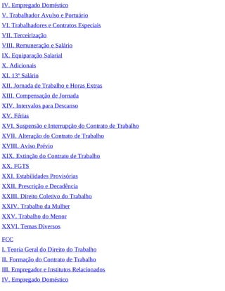 IV. Empregado Doméstico
V. Trabalhador Avulso e Portuário
VI. Trabalhadores e Contratos Especiais
VII. Terceirização
VIII. Remuneração e Salário
IX. Equiparação Salarial
X. Adicionais
XI. 13º Salário
XII. Jornada de Trabalho e Horas Extras
XIII. Compensação de Jornada
XIV. Intervalos para Descanso
XV. Férias
XVI. Suspensão e Interrupção do Contrato de Trabalho
XVII. Alteração do Contrato de Trabalho
XVIII. Aviso Prévio
XIX. Extinção do Contrato de Trabalho
XX. FGTS
XXI. Estabilidades Provisórias
XXII. Prescrição e Decadência
XXIII. Direito Coletivo do Trabalho
XXIV. Trabalho da Mulher
XXV. Trabalho do Menor
XXVI. Temas Diversos
FCC
I. Teoria Geral do Direito do Trabalho
II. Formação do Contrato de Trabalho
III. Empregador e Institutos Relacionados
IV. Empregado Doméstico
 