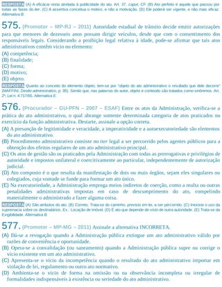 RESPOSTA (A) A eficácia resta atrelada à publicidade do ato. Art. 37, caput, CF. (B) Ato perfeito é aquele que passou por
todas as fases do iter. (C) A assertiva conceitua o motivo, e não a motivação. (D) Ele poderá ser vigente, e não mais eficaz.
Alternativa B.
575. (Promotor – MP-RJ – 2011) Autoridade estadual de trânsito decide emitir autorizações
para que menores de dezesseis anos possam dirigir veículos, desde que com o consentimento dos
responsáveis legais. Considerando a proibição legal relativa à idade, pode-se afirmar que tais atos
administrativos contêm vício no elemento:
(A) competência;
(B) finalidade;
(C) forma;
(D) motivo;
(E) objeto.
RESPOSTA Quanto ao conceito do elemento objeto, tem-se por “objeto do ato administrativo o resultado que dele decorre”
(MAFFINI, Direito administrativo, p. 95). Sendo que, nas palavras do autor, objeto e conteúdo são tratados como sinônimos. Art.
2º, Lei n. 4.717/65. Alternativa E.
576. (Procurador – GU-PFN – 2007 – ESAF) Entre os atos da Administração, verifica-se a
prática do ato administrativo, o qual abrange somente determinada categoria de atos praticados no
exercício da função administrativa. Destarte, assinale a opção correta.
(A) A presunção de legitimidade e veracidade, a imperatividade e a autoexecutoriedade são elementos
do ato administrativo.
(B) Procedimento administrativo consiste no iter legal a ser percorrido pelos agentes públicos para a
obtenção dos efeitos regulares de um ato administrativo principal.
(C) Os atos de gestão são os praticados pela Administração com todas as prerrogativas e privilégios de
autoridade e impostos unilateral e coercitivamente ao particular, independentemente de autorização
judicial.
(D) Ato composto é o que resulta da manifestação de dois ou mais órgãos, sejam eles singulares ou
colegiados, cuja vontade se funde para formar um ato único.
(E) Na executoriedade, a Administração emprega meios indiretos de coerção, como a multa ou outras
penalidades administrativas impostas em caso de descumprimento do ato, compelindo
materialmente o administrado a fazer alguma coisa.
RESPOSTA (A) São atributos do ato. (B) Correto. Trata-se do caminho, previsto em lei, a ser percorrido. (C) Inexiste o uso da
supremacia sobre os destinatários. Ex.: Locação de imóvel. (D) É ato que depende de visto de outra autoridade. (E) Trata-se da
Exigibilidade. Alternativa B.
577.(Promotor – MP-MG – 2011) Assinale a alternativa INCORRETA.
(A) Dá-se a revogação quando a Administração pública extingue um ato administrativo válido por
razões de conveniência e oportunidade.
(B) Opera-se a convalidação (ou saneamento) quando a Administração pública supre ou corrige o
vício existente em um ato administrativo.
(C) Apresenta-se o vício da incompetência quando o resultado do ato administrativo importar em
violação de lei, regulamento ou outro ato normativo.
(D) Ambienta-se o vício de forma na omissão ou na observância incompleta ou irregular de
formalidades indispensáveis à existência ou seriedade do ato administrativo.
 