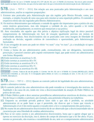 RESPOSTA (A) Art. 53, Lei n. 9.784/99. Súmula 473, STF. (B) Art. 55, Lei n. 9.784/99. (C) Incorreto. Tal vício é, pelo conceito
dado, quanto ao objeto. (D) Correto, eis que a forma nada mais é do que o instrumento de exteriorização do ato. Alternativa C.
578. (Juiz – TRT-2 – 2011) Em relação aos atos praticados pela Administração e aos atos
administrativos, analise as seguintes proposições:
I. Existem atos praticados pela Administração que são regidos pelo Direito Privado, como, por
exemplo, a simples locação de uma casa para nela instalar-se uma repartição pública. O conteúdo e
respectivo efeito não são regulados pelo Direito Administrativo.
II. Os motivos determinantes que embasam a vontade do agente são importantes para a prática do ato,
como motivos gestacionais, mas não integram a validade do ato, salvo quando a lei tenha
estabelecido, antecipadamente, os motivos que ensejariam a sua prática.
III. Atos vinculados são aqueles que têm prévia e objetiva tipificação legal do único possível
comportamento da Administração em face de situação igualmente prevista em termos de
objetividade absoluta. Atos discricionários são os praticados com certa margem de liberdade de
avaliação ou decisão, segundo critérios de conveniência e oportunidade, pela Administração
formulados.
IV. O ato revogador de outro ato pode ter efeito “ex nunc” e/ou “ex tunc”, já a invalidação só opera
efeito “ex nunc”.
V. Como a forma do ato administrativo pode, eventualmente, não ser obrigatória, inexistindo
prescrição, é possível concluir pelo regime estritamente legal, que pode existir ato administrativo
sem forma. Responda:
(A) Estão incorretas as assertivas I e II.
(B) Estão corretas as assertivas III e IV.
(C) Estão incorretas as assertivas IV e V.
(D) Estão corretas as assertivas III e V.
(E) Estão incorretas as assertivas II e III.
RESPOSTA I. Correto. Trata-se de ato de gestão. II. Correto. Ver Art. 50, Lei n. 9.784/99. III. Correto (MEIRELLES, Direito
administrativo brasileiro, p. 121-122). IV. A revogação opera efeitos ex nunc e a anulação, ex tunc. V. Art. 22, § 1º, Lei n.
9.784/99. Alternativa C.
579.(Juiz – TRT-2 – 2011) Quanto ao controle judicial de legalidade dos atos administrativos,
aponte a alternativa correta:
(A) O controle judicial dos atos administrativos não pode estender-se à investigação dos motivos, da
finalidade e da causa do ato, tendo em vista a discricionariedade da atuação do Poder Público na
prática de tais atos.
(B) O Poder Público pode e deve autorizar providências administrativas restritivas de direitos, com o
fito de forçar o cidadão a satisfazer, por exemplo, uma pretensão tributária ou trabalhista.
(C) Enquanto na atividade privada pode-se fazer tudo o que não é proibido, na atividade
administrativa só se pode fazer o que é permitido, daí dizer-se que o liame que vincula a
Administração à Lei é tão estrito quanto o travado entre a lei e o comportamento dos particulares.
(D) No exame do ato administrativo discricionário há de ser observado que a discricionariedade não se
caracteriza por uma liberdade de conduta administrativa.
(E) Para se ter como correto o ato administrativo discricionário, basta que o agente alegue que o
operou no exercício da discrição, isto é, dentro do campo de alternativa que a lei lhe abria. O juiz,
mesmo se provocado, não examina a razoabilidade do ato, nem se o comportamento administrativo
 