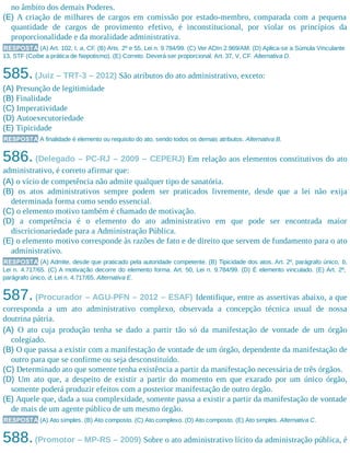 no âmbito dos demais Poderes.
(E) A criação de milhares de cargos em comissão por estado-membro, comparada com a pequena
quantidade de cargos de provimento efetivo, é inconstitucional, por violar os princípios da
proporcionalidade e da moralidade administrativa.
RESPOSTA (A) Art. 102, I, a, CF. (B) Arts. 2º e 55, Lei n. 9.784/99. (C) Ver ADIn 2.969/AM. (D) Aplica-se a Súmula Vinculante
13, STF (Coíbe a prática de Nepotismo). (E) Correto. Deverá ser proporcional. Art. 37, V, CF. Alternativa D.
585.(Juiz – TRT-3 – 2012) São atributos do ato administrativo, exceto:
(A) Presunção de legitimidade
(B) Finalidade
(C) Imperatividade
(D) Autoexecutoriedade
(E) Tipicidade
RESPOSTA A finalidade é elemento ou requisito do ato, sendo todos os demais atributos. Alternativa B.
586. (Delegado – PC-RJ – 2009 – CEPERJ) Em relação aos elementos constitutivos do ato
administrativo, é correto afirmar que:
(A) o vício de competência não admite qualquer tipo de sanatória.
(B) os atos administrativos sempre podem ser praticados livremente, desde que a lei não exija
determinada forma como sendo essencial.
(C) o elemento motivo também é chamado de motivação.
(D) a competência é o elemento do ato administrativo em que pode ser encontrada maior
discricionariedade para a Administração Pública.
(E) o elemento motivo corresponde às razões de fato e de direito que servem de fundamento para o ato
administrativo.
RESPOSTA (A) Admite, desde que praticado pela autoridade competente. (B) Tipicidade dos atos. Art. 2º, parágrafo único, b,
Lei n. 4.717/65. (C) A motivação decorre do elemento forma. Art. 50, Lei n. 9.784/99. (D) É elemento vinculado. (E) Art. 2º,
parágrafo único, d, Lei n. 4.717/65. Alternativa E.
587. (Procurador – AGU-PFN – 2012 – ESAF) Identifique, entre as assertivas abaixo, a que
corresponda a um ato administrativo complexo, observada a concepção técnica usual de nossa
doutrina pátria.
(A) O ato cuja produção tenha se dado a partir tão só da manifestação de vontade de um órgão
colegiado.
(B) O que passa a existir com a manifestação de vontade de um órgão, dependente da manifestação de
outro para que se confirme ou seja desconstituído.
(C) Determinado ato que somente tenha existência a partir da manifestação necessária de três órgãos.
(D) Um ato que, a despeito de existir a partir do momento em que exarado por um único órgão,
somente poderá produzir efeitos com a posterior manifestação de outro órgão.
(E) Aquele que, dada a sua complexidade, somente passa a existir a partir da manifestação de vontade
de mais de um agente público de um mesmo órgão.
RESPOSTA (A) Ato simples. (B) Ato composto. (C) Ato complexo. (D) Ato composto. (E) Ato simples. Alternativa C.
588.(Promotor – MP-RS – 2009) Sobre o ato administrativo lícito da administração pública, é
 