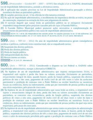598. (Procurador – Cuiabá-MT – 2007 – UFMT) Em relação à Lei n. 8.429/92, denominada
Lei de Improbidade Administrativa, assinale a afirmativa correta.​
(A) A aplicação das sanções previstas na Lei de Improbidade Administrativa pressupõe a efetiva
ocorrência de dano ao patrimônio público.
(B) As sanções previstas no art. 12 da referida lei têm natureza criminal.
(C) Na ação de improbidade administrativa, o recolhimento da importância devida ao erário, no prazo
da contestação, importará na extinção do feito sem julgamento do mérito.
(D) O sucessor daquele que causar lesão ao patrimônio público ou se enriquecer ilicitamente
responderá integralmente pelos prejuízos causados pelo de cujus à Fazenda Pública.
(E) A Fazenda Pública Municipal poderá promover ações necessárias à complementação do
ressarcimento do patrimônio público nos casos de improbidade administrativa.
RESPOSTA (A) Art. 21, I, da lei. (B) Independência das sanções penais. As sanções previstas no art. 12 são autônomas. (C)
Indisponibilidade do interesse público. Art. 17, § 1º, da lei. (D) Art. 8º, da norma. (E) Art. 17, § 2º, da lei. Alternativa E.
599. (Juiz – TRT-14 – 2011) Os atos de improbidade administrativa geram consequências
jurídicas e políticas, conforme texto constitucional, não se enquadrando nestas:
(A) Suspensão dos direitos políticos.
(B) Perda dos direitos políticos.
(C) Perda da função pública.
(D) Indisponibilidade dos bens.
(E) Ressarcimento ao erário.
RESPOSTA Art. 37, § 4º, CF. Alternativa B.
600. (Juiz – TRT-16 – 2011) Considerando o disposto na Lei Federal n. 8.429/92 sobre
improbidade administrativa, marque a alternativa CORRETA:
(A) Na hipótese de ato de improbidade administrativa que importa enriquecimento ilícito, o
responsável está sujeito à perda dos bens ou valores acrescidos ilicitamente ao patrimônio,
ressarcimento integral do dano, quando houver, perda da função pública, suspensão dos direitos
políticos de oito a dez anos, pagamento de multa civil de até três vezes o valor do acréscimo
patrimonial e proibição de contratar com o Poder Público ou receber benefícios ou incentivos
fiscais ou creditícios, direta ou indiretamente, ainda que por intermédio de pessoa jurídica da qual
seja sócio majoritário, pelo prazo de cinco anos.
(B) Na hipótese de ato de improbidade administrativa que causa lesão ao erário, o responsável está
sujeito a ressarcimento integral do dano, perda dos bens ou valores acrescidos ilicitamente ao
patrimônio, se concorrer esta circunstância, perda da função pública, suspensão dos direitos
políticos de cinco a oito anos, pagamento de multa civil de até duas vezes o valor do dano e
proibição de contratar com o Poder Público ou receber benefícios ou incentivos fiscais ou
creditícios, direta ou indiretamente, ainda que por intermédio de pessoa jurídica da qual seja sócio
majoritário, pelo prazo de cinco anos.
(C) Na hipótese de ato de improbidade administrativa que atenta contra os princípios da administração
pública, o responsável está sujeito a ressarcimento integral do dano, se houver, perda da função
pública, suspensão dos direitos políticos de três a cinco anos, pagamento de multa civil de até cem
vezes o valor da remuneração percebida pelo agente e proibição de contratar com o Poder Público
 