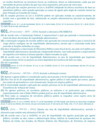 ou receber benefícios ou incentivos fiscais ou creditícios, direta ou indiretamente, ainda que por
intermédio de pessoa jurídica da qual seja sócio majoritário, pelo prazo de cinco anos.
(D) A aplicação das sanções previstas na Lei n. 8.429/92 independe da efetiva ocorrência de dano ao
patrimônio público, salvo quando aprovadas as contas do agente pelo órgão de controle interno ou
pelo Tribunal ou Conselho de Contas.
(E) As sanções previstas na Lei n. 8.429/92 podem ser aplicadas isolada ou cumulativamente, de
acordo com a gravidade do fato, substituindo as sanções administrativas previstas na legislação
específica.
RESPOSTA (A) Art. 12, I, Lei de Improbidade. (B) Art. 12, II, da lei citada. (C) Art. 12, III, da norma. (D) Art. 21, I, da lei. (E) Art.
12, caput, da lei em tela. Alternativa B.
601.(Procurador – MPT – 2008) Assinale a alternativa INCORRETA:
(A) de acordo com a Constituição Federal, é imprescritível a ação que pretende o ressarcimento do
erário de danos decorrentes de improbidade administrativa;
(B) a contratação irregular de servidor público não aprovado em concurso público para o exercício de
cargo efetivo configura ato de improbidade administrativa, mesmo que o contratado tenha bem
exercido as funções atribuídas ao cargo;
(C) não é obrigatória a intervenção do Ministério Público como fiscal da lei, em ação civil pública por
improbidade administrativa ajuizada por colegitimado distinto, caso tenha proposto o arquivamento
do inquérito civil relativo à mesma questão e objeto versados na ação;
(D) de acordo com a Lei de Improbidade Administrativa, os atos de improbidade que importem
enriquecimento ilícito ou prejuízo ao erário dependem da existência de dolo ou culpa;
(E) não respondida.
RESPOSTA (A) Art. 37, § 5º, CF. (B) Arts. 3º e 11, V, Lei n. 8.429/92. (C) Art. 17, § 4º, Lei de Improbidade. (D) Arts. 9º e 10, da
lei em tela. Alternativa C.
602.(Promotor – MP-BA – 2010) Assinale a afirmação​ correta:
(A) Apenas o agente público é considerado sujeito ativo perante a lei de improbidade administrativa.
(B) Para fins da lei de improbidade administrativa, agente público é todo aquele que exerce, apenas
em caráter de permanência e com remuneração, função em empresa pública.
(C) A vitaliciedade impede a aplicação das sanções previstas na lei de improbidade administrativa ao
Conselheiro do Tribunal de Contas.
(D) Os agentes políticos, os servidores públicos, os militares e os particulares que colaboram
espontaneamente com o Poder Público podem praticar atos de improbidade administrativa.
(E) Nem todas as categorias de servidores públicos podem se enquadrar como sujeito ativo da
improbidade administrativa.
RESPOSTA (A) Art. 3º, Lei n. 8.429/92. (B) Art. 2º, Lei de Improbidade. (C) Não impede, pois deverá ser observada a amplitude
do art. 2º, da lei ora referida. (D) Correto, eis que consonante ao art. 3º, da norma. (E) Todas. Arts. 1º e 2º, da lei. Alternativa D.
603. (Juiz – TRT-23 – 2011) Quanto aos atos de improbidade administrativa, assinale a
alternativa que contém uma afirmativa FALSA:
(A) De acordo com a Lei n. 8.429/92, os atos de improbidade são aqueles praticados por agente
público, servidor ou não, contra a administração direta, indireta ou fundacional de qualquer dos
Poderes da União, dos Estados, do Distrito Federal, dos Municípios, de Território, de empresa
 
