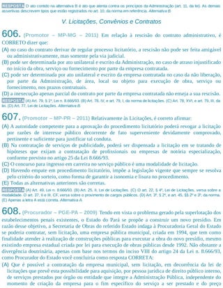 RESPOSTA O ato contido na alternativa B é ato que atenta contra os princípios da Administração (art. 11, da lei). As demais
assertivas descrevem tipos que estão registrados no art. 10, da norma em referência. Alternativa B.
V. Licitações, Convênios e Contratos
606. (Promotor – MP-MG – 2011) Em relação à rescisão do contrato administrativo, é
CORRETO dizer que:
(A) no caso do contrato derivar de regular processo licitatório, a rescisão não pode ser feita amigável
ou administrativamente, mas somente pela via judicial.
(B) pode ser determinada por ato unilateral e escrito da Administração, no caso de atraso injustificado
no início da obra, serviço ou fornecimento por parte da empresa contratada.
(C) pode ser determinada por ato unilateral e escrito da empresa contratada no caso da não liberação,
por parte da Administração, de área, local ou objeto para execução de obra, serviço ou
fornecimento, nos prazos contratuais.
(D) a inexecução apenas parcial do contrato por parte da empresa contratada não enseja a sua rescisão.
RESPOSTA (A) Art. 79, § 1º, Lei n. 8.666/93. (B) Art. 78, IV, e art. 79, I, da norma de licitações. (C) Art. 78, XVI, e art. 79, III, da
lei. (D) Art. 77, Lei de Licitações. Alternativa B.
607.(Promotor – MP-PR – 2011) Relativamente às Licitações, é correto afirmar:
(A) A autoridade competente para a aprovação do procedimento licitatório poderá revogar a licitação
por razões de interesse público decorrente de fato superveniente devidamente comprovado,
pertinente e suficiente para justificar tal conduta.
(B) Na contratação de serviços de publicidade, poderá ser dispensada a licitação em se tratando de
hipóteses que exijam a contratação de profissionais ou empresas de notória especialização,
conforme previsto no artigo 25 da Lei 8.666/93.
(C) O concurso para ingresso em carreira no serviço público é uma modalidade de licitação.
(D) Havendo empate em procedimento licitatório, impõe a legislação vigente que sempre se resolva
pelo critério do sorteio, como forma de garantir a isonomia e lisura no procedimento.
(E) Todas as alternativas anteriores são corretas.
RESPOSTA (A) Art. 49, Lei n. 8.666/93. (B) Art. 25, II, Lei de Licitações. (C) O art. 22, § 4º, Lei de Licitações, versa sobre a
modalidade. O art. 37, II e III, CF, versa sobre o provimento de cargos públicos. (D) Art. 3º, § 2º, e art. 45, §§ 2º e 3º, da norma.
(E) Apenas a letra A está correta. Alternativa A.
608.(Procurador – PGE-PA – 2009) Tendo em vista o problema gerado pela superlotação dos
estabelecimentos penais existentes, o Estado do Pará se propõe a construir um novo presídio. Em
razão desse objetivo, a Secretaria de Obras do referido Estado indaga à Procuradoria Geral do Estado
se poderia contratar, sem licitação, uma empresa pública municipal, criada em 1994, que tem como
finalidade atender à realização de construções públicas para executar a obra do novo presídio, mesmo
existindo empresa estadual criada por lei para execução de obras públicas desde 1992. Não obstante a
divergência doutrinária, apenas com base nos termos do inciso VIII do artigo 24 da Lei n. 8.666/93,
como Procurador do Estado você concluiria como resposta CORRETA:
(A) Que é possível a contratação da empresa municipal, sem licitação, em decorrência da lei de
licitações que prevê esta possibilidade para aquisição, por pessoa jurídica de direito público interno,
de serviços prestados por órgão ou entidade que integre a Administração Pública, independente do
momento de criação da empresa para o fim específico do serviço a ser prestado e do preço
 