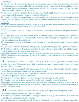 contratado.
(B) Que é possível a contratação da empresa municipal, sem licitação, em decorrência da lei de
licitações que prevê esta possibilidade para aquisição, por pessoa jurídica de direito público interno,
de serviços prestados por órgão ou entidade que integre a Administração Pública, porque foi criada
em 1994, ou seja, depois da Lei n. 8.666/93.
(C) Que não é possível a contratação da empresa municipal simplesmente porque não faz parte da
mesma órbita federativa do ente de direito público (Estado).
(D) Que não é possível a contratação da empresa municipal, sem licitação, em decorrência de ter sido
criada em 1994 e sim da empresa estadual criada para esse fim desde 1992, ou seja, antes da Lei n.
8.666/93.
RESPOSTA Para que se realize a dispensa do art. 24, VIII, da lei, necessário que a pessoa jurídica tenha sido criada antes da
data de publicação da Lei de Licitações, o que não é o caso. Alternativa D.
609. (Delegado – PC-SC – 2008 – ACADEPOL) Analise as alternativas a seguir e assinale a
correta.
(A) Na licitação, ainda que não causem dano à Administração e aos licitantes, será anulado o
procedimento licitatório por irregularidades formais na documentação ou na proposta, em virtude
do princípio do procedimento formal.
(B) O contrato administrativo de fornecimento é sujeito à obrigatoriedade de procedimento licitatório
prévio.
(C) O princípio licitatório da publicidade impõe que o julgamento das propostas seja um ato público.
(D) A licitação poderá ser dispensada a critério de conveniência e oportunidade do Administrador,
independentemente de hipótese legal para tanto.
RESPOSTA (A) Poderão ser convalidadas. Art. 55, Lei n. 9.784/99. (B) Correto. Resta incluído no art. 2º, parágrafo único, Lei n.
8.666/93. (C) Impõe que os atos sejam publicizados. Art. 44, § 1º, da lei. (D) Deverá obedecer ao rol do art. 24, bem como ser
motivada. Alternativa B.
610. (Delegado – PC-GO – 2008 – UEG) A Lei n. 8.666/93, que instituiu normas para
licitação e contratos da Administração Pública, prevê regras acerca da contratação direta. Sobre esse
tema, é CORRETO afirmar:
(A) tratando-se de autorização legal para contratar de forma direta, o administrador não está obrigado
a justificar a razão da escolha daquele que será contratado.
(B) o administrador público, se quiser, poderá realizar processo licitatório tanto na licitação
dispensável quanto na licitação dispensada.
(C) é possível contratação direta se ocorrer a situação denominada licitação deserta.
(D) é possível contratação direta no caso de ocorrência da chamada licitação fracassada.
RESPOSTA (A) Deverá justificar em razão do pequeno valor; de situações excepcionais; do objeto ou da pessoa. Art. 24, da
lei. (B) A dispensada decorre de vinculação. Art. 17, da norma. (C) Correto. Art. 24, V, da lei. (D) Observar prazo da sanatória.
Art. 48, § 3º, da lei. Alternativa C.
611.(Analista – TRE-PA – 2011 – FGV) A licitação é dispensável nos seguintes casos:
I. em casos de guerra ou grave perturbação da ordem;
II. quando não acudirem interessados à licitação anterior e esta, justificadamente, não puder ser
repetida sem prejuízo para a Administração;
III. para aquisição de materiais que só possam ser fornecidos por produtor exclusivo, devendo a
 