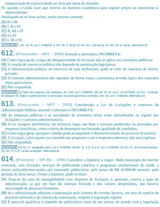 comprovação de exclusividade ser feita por meio de atestado;
IV. quando a União tiver que intervir no domínio econômico para regular preços ou normalizar o
abastecimento.
Analisando-se os itens acima, estão corretos somente
(A) II e III.
(B) I, II e IV.
(C) II, III e IV.
(D) I e IV.
(E) I, III e IV.
RESPOSTA I. Art. 24, III, Lei n. 8.666/93. II. Art. 24, V, da lei. III. Art. 25, I, da norma. IV. Art. 24, VI, da lei. Alternativa B.
612.(Procurador – MPT – 2009) Assinale a alternativa INCORRETA:
(A) Como regra geral, a regra da obrigatoriedade da licitação não se aplica aos convênios públicos;
(B) A criação de consórcio público não depende de autorização legislativa;
(C) A Administração pública, no exercício de suas atribuições, pode se valer de contratos de direito
privado;
(D) O contrato administrativo não reproduz de forma exata a autonomia privada típica dos contratos
entre particulares;
(E) Não respondida.
RESPOSTA (A) Não são espécies de contratos. Art. 116, Lei n. 8.666/93. (B) Art. 4º, XI, Lei n. 11.107/2005. (C) Ex.: Contrato
de aluguel. (D) Aplica supletivamente os princípios da teoria geral dos contratos. Art. 54, Lei n. 8.666/93. Alternativa B.
613. (Procurador – MPT – 2009) Considerada a Lei de Licitações e contratos da
Administração Pública, assinale a alternativa INCORRETA:
(A) As empresas públicas e as sociedades de economia mista estão subordinadas ao regime das
licitações e contratos administrativos;
(B) A Lei assegura preferência, em primeiro lugar, aos bens e serviços produzidos ou prestados por
empresas brasileiras, como critério de desempate em havendo igualdade de condições;
(C) Como regra geral, qualquer cidadão pode acompanhar o desenvolvimento do processo licitatório;
(D) A licitação, salvo quanto ao conteúdo das propostas e até a respectiva abertura, não será sigilosa;
(E) Não respondida.
RESPOSTA (A) Art. 1º, parágrafo único, Lei n. 8.666/93. (B) Art. 3º, § 2º, II a IV, Lei n. 8.666/93. (C) Art. 4º, da norma licitatória.
(D) Art. 3º, § 3º, Lei de Licitações. Alternativa B.
614. (Promotor – MP-RS – 2009) Considere a hipótese a seguir. Dado município do interior
contratou, sem licitação, serviços de publicidade relativos a programas institucionais de saúde, a
serem realizados/executados por renomado publicitário, pelo preço de R$ 10.000,00 mensais, pelo
período de doze meses. Frente à hipótese, pode-se dizer:
(A) Trata-se do caso de inexigibilidade e/ou dispensa de licitação; é, portanto, correta a ação da
administração, já que em face do contrato firmado e dos valores despendidos, não haveria
necessidade de processo licitatório.
(B) Se a administração adotasse a contratação pelo sistema de convite, haveria, em face da espécie de
processo utilizado e do sistema de contratação, respeito à legislação vigente.
(C) É possível qualificar o trabalho do publicitário como de um artista, de acordo com a legislação
 