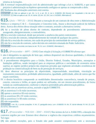 relativa às licitações.
(D) A eventual responsabilização civil do administrador que infringe a Lei n. 8.666/93, e que causa
prejuízo à administração na hipótese apresentada configura-se apenas se comprovado o dolo.
(E) Nenhuma das afirmações anteriores está correta.
RESPOSTA (A) Não se aplicam o art. 24, I e II, e art. 25, II, Lei n. 8.666/93. (B) Deverá ser respeitado o rito da Lei n.
12.232/2010. (C) Não se aplica o art. 25, III, da lei. (D) Art. 10, XIV, Lei n. 8.429/92. Alternativa E.
615.(Juiz – TRT-21 – 2010) Durante a execução de um contrato de obra entre a Administração
Pública e a empresa C & C – Construções e Concretos Ltda., houve a decretação judicial da falência
desta. Acerca dos efeitos dessa situação sobre o contrato, assinale a alternativa correta:
(A) há a rescisão de pleno direito do contrato, dependendo de procedimento administrativo,
assegurado, obrigatoriamente, o contraditório;
(B) há a rescisão contratual, desde que presente a anuência das partes contratantes;
(C) há a rescisão do contrato, independentemente da vontade de qualquer das partes;
(D) não há a rescisão do contrato, em razão do princípio da continuidade do serviço público;
(E) não há a rescisão do contrato, salvo decisão em contrário emanada do Poder Judiciário.
RESPOSTA Ocorre a rescisão com base no art. 78, IX, Lei n. 8.666/93. Alternativa C.
616.(Procurador – MPT – 2008) Com relação à licitação, é CORRETO afirmar que:
I. não é obrigatória na aquisição de bem que, embora disponível em diversas qualidades, é oferecido
por um único comerciante;
II. é procedimento obrigatório para a União, Distrito Federal, Estados, Municípios, autarquias e
fundações públicas, sendo inexigível para as empresas públicas e sociedades de economia mista
sujeitas ao regime jurídico próprio das empresas privadas que explorem atividades econômicas de
produção ou comercialização de bens ou de prestação de serviços;
III. deve observar os princípios da objetividade, impessoalidade, moralidade, vinculação ao
instrumento convocatório, probidade administrativa, igualdade, publicidade, além de outros que lhe
sejam correlatos;
IV. o direito brasileiro compreende as modalidades denominadas concorrência, tomada de preços,
convite, concurso e leilão, as quais podem ser utilizadas, em um mesmo procedimento, de forma
isolada ou combinadamente, conforme o objetivo pretendido pela administração pública.
De acordo com as assertivas acima, assinale a opção CORRETA:
(A) as assertivas I e II estão incorretas;
(B) apenas a assertiva III está correta;
(C) as assertivas III e IV estão corretas;
(D) as assertivas I e III estão corretas;
(E) não respondida.
RESPOSTA I. Art. 25, I, Lei de Licitações. II. Art. 1º, parágrafo único, Lei n. 8.666/93. III. Art. 3º, da lei referida. IV. Art. 22, § 8º,
da norma. Alternativa D.
617.(Procurador – TCE-GO – 2007 – ESAF) Nos termos da Lei n. 8.666/1993, a duração dos
contratos regidos por esse Estatuto deve observar a vigência dos respectivos créditos orçamentários.
Tal regra
(A) não admite exceções, pois o Estado não pode assumir compromissos sem a necessária
 