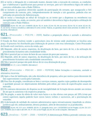 (C) se inclui a obrigação de o contratado manter, durante toda a execução do contrato, as condições
que o habilitaram e qualificaram para prestar os serviços, pois tal é decorrência lógica de todos os
contratos celebrados com o Poder Público.
(D) se incluem as garantias oferecidas quando da participação do certame, que assegurarão o fiel
cumprimento do contrato, pois, independentemente de menção a tais garantias, poderão elas ser
utilizadas em proveito da Administração.
(E) se inclui a vinculação ao edital de licitação ou ao termo que a dispensou ou reconheceu sua
inexigibilidade, ou, ainda, ao convite, pois tal também é decorrência lógica da própria celebração do
contrato com o Poder Público.
RESPOSTA (A) Art. 55, VIII, Lei n. 8.666/93. (B) Art. 55, IX, da lei. (C) Art. 55, XIII, da norma. (D) Art. 55, VI, da lei. (E) Art. 55,
XI, da norma. A banca considerou a alternativa D como correta. Todavia, as garantias devem estar previstas no edital. Art. 56,
da norma. Alternativa D.
621. (Procurador – PGE-PA – 2009) Analise a proposição abaixo e assinale a alternativa
CORRETA:
O Estado do Pará resolveu vender a particulares área de terreno onde atualmente se localiza uma
praça. O processo foi distribuído para elaboração de parecer com essa informação. Como Procurador
do Estado você concluiria, acerca da venda, que:
(A) Depende, além de outros requisitos, da desafetação do bem, por meio de lei, e da utilização do
procedimento licitatório sob a modalidade leilão.
(B) Não é possível por se tratar de bem de uso comum do povo por natureza.
(C) Depende, além de outros requisitos, da desafetação do bem, por meio de lei, e da utilização do
procedimento licitatório sob a modalidade concorrência.
(D) Não é possível porque não pode deixar de ter essa destinação de praça.
RESPOSTA Art. 17, I, Lei n. 8.666/93. Alternativa C.
622. (Procurador – PGE-SC – 2010 – FEPESE) Sobre licitações e contratos, assinale a
alternativa incorreta.
(A) Após a fase de habilitação, não cabe desistência de proposta, salvo por motivo justo decorrente de
fato superveniente e aceito pela Comissão.
(B) Para fins de pregão, consideram-se bens e serviços comuns, aqueles cujos padrões de desempenho
e qualidade possam ser objetivamente definidos pelo edital, por meio de especificações usuais no
mercado.
(C) Os contratos decorrentes de dispensa ou de inexigibilidade de licitação devem atender aos termos
do ato que os autorizou e da respectiva proposta.
(D) No pregão, o autor da oferta de valor mais baixo e os das ofertas com preços até 20% (vinte por
cento) superiores àquela poderão fazer novos lances verbais e sucessivos, até a proclamação do
vencedor.
(E) A declaração de nulidade do contrato administrativo opera retroativamente impedindo os efeitos
jurídicos que ele, ordinariamente, deveria produzir, além de desconstituir os já produzidos.
RESPOSTA (A) Art. 46, § 3º, Lei n. 8.666/93. (B) Art. 1º, parágrafo único, Lei n. 10.520/2002 (Lei do Pregão). (C) Art. 54, § 2º,
Lei n. 8.666/93. (D) O valor é até 10%. Art. 4º, VIII, Lei do Pregão. (E) Art. 59, Lei de Licitações. Alternativa D.
623.(Analista – TJ-MT – 2008 – VUNESP) A Administração Pública pretende contratar uma
 