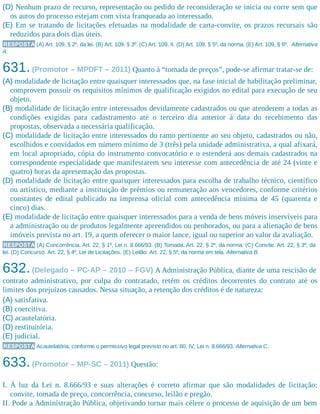 (D) Nenhum prazo de recurso, representação ou pedido de reconsideração se inicia ou corre sem que
os autos do processo estejam com vista franqueada ao interessado.
(E) Em se tratando de licitações efetuadas na modalidade de carta-convite, os prazos recursais são
reduzidos para dois dias úteis.
RESPOSTA (A) Art. 109, § 2º, da lei. (B) Art. 109, § 3º. (C) Art. 109, II. (D) Art. 109, § 5º, da norma. (E) Art. 109, § 6º. Alternativa
A.
631.(Promotor – MPDFT – 2011) Quanto à “tomada de preços”, pode-se afirmar tratar-se de:
(A) modalidade de licitação entre quaisquer interessados que, na fase inicial de habilitação preliminar,
comprovem possuir os requisitos mínimos de qualificação exigidos no edital para execução de seu
objeto.
(B) modalidade de licitação entre interessados devidamente cadastrados ou que atenderem a todas as
condições exigidas para cadastramento até o terceiro dia anterior à data do recebimento das
propostas, observada a necessária qualificação.
(C) modalidade de licitação entre interessados do ramo pertinente ao seu objeto, cadastrados ou não,
escolhidos e convidados em número mínimo de 3 (três) pela unidade administrativa, a qual afixará,
em local apropriado, cópia do instrumento convocatório e o estenderá aos demais cadastrados na
correspondente especialidade que manifestarem seu interesse com antecedência de até 24 (vinte e
quatro) horas da apresentação das propostas.
(D) modalidade de licitação entre quaisquer interessados para escolha de trabalho técnico, científico
ou artístico, mediante a instituição de prêmios ou remuneração aos vencedores, conforme critérios
constantes de edital publicado na imprensa oficial com antecedência mínima de 45 (quarenta e
cinco) dias.
(E) modalidade de licitação entre quaisquer interessados para a venda de bens móveis inservíveis para
a administração ou de produtos legalmente apreendidos ou penhorados, ou para a alienação de bens
imóveis prevista no art. 19, a quem oferecer o maior lance, igual ou superior ao valor da avaliação.
RESPOSTA (A) Concorrência. Art. 22, § 1º, Lei n. 8.666/93. (B) Tomada. Art. 22, § 2º, da norma. (C) Convite. Art. 22, § 3º, da
lei. (D) Concurso. Art. 22, § 4º, Lei de Licitações. (E) Leilão. Art. 22, § 5º, da norma em tela. Alternativa B.
632.(Delegado – PC-AP – 2010 – FGV) A Administração Pública, diante de uma rescisão de
contrato administrativo, por culpa do contratado, retém os créditos decorrentes do contrato até os
limites dos prejuí​zos causados. Nessa situação, a retenção dos créditos é de natureza:
(A) satisfativa.
(B) coercitiva.
(C) acautelatória.
(D) restituitória.
(E) judicial.
RESPOSTA Acautelatória, conforme o permissivo legal previsto no art. 80, IV, Lei n. 8.666/93. Alternativa C.
633.(Promotor – MP-SC – 2011) Questão:
I. À luz da Lei n. 8.666/93 e suas alterações é correto afirmar que são modalidades de licitação:
convite, tomada de preço, concorrência, concurso, leilão e pregão.
II. Pode a Administração Pública, objetivando tornar mais célere o processo de aquisição de um bem
 