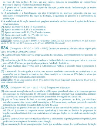 no valor de dois milhões de reais, em que caberia licitação na modalidade de concorrência,
fracionar o objeto e realizar duas tomadas de preço.
III. É permitido o fracionamento do objeto da licitação quando existir fundamentação de ordem
técnica e econômica.
IV. A adjudicação e a homologação são atos terminativos do processo licitatório, em que são
verificados o cumprimento das regras da licitação, a legalidade do processo e a conveniência da
contratação.
V. A modalidade de licitação denominada pregão é destinada exclusivamente à aquisição de bens e
serviços comuns.
(A) Apenas as assertivas I, II e III estão corretas.
(B) Apenas as assertivas I, IV e V estão corretas.
(C) Apenas as assertivas II, III, IV e V estão corretas.
(D) Apenas as assertivas III, IV e V estão corretas.
(E) Todas as assertivas estão corretas.
RESPOSTA I. Incorreto. Art. 22, Lei n. 8.666/93. II. Tal conduta é vedada. Art. 23, § 5º, Lei n. 8.666/93. III. Art. 114, da lei em
tela. IV. Art. 38, VII, e art. 46, VI, da norma. V. Art. 1º, Lei n. 10.520/2002. Alternativa D.
634. (Delegado – PC-GO – 2008 – UEG) Quanto aos contratos administrativos regidos pela
Lei n. 8.666/93, é CORRETO afirmar:
(A) a Administração Pública deverá exigir garantia do contratado, independentemente de previsão no
edital.
(B) a Administração Pública não poderá declarar a inidoneidade do contratado para licitar e contratar
com o Poder Público, porquanto tal competência é do Poder Judiciário.
(C) é ilegal qualquer ajuste verbal com a Administração Pública; o contrato nessa circunstância é
nulo.
(D) o contratado fica obrigado a aceitar, nas mesmas condições contratuais, os acréscimos ou as
supressões que se fizerem necessários nas obras, serviços ou compras até 25% (vinte e cinco por
cento) do valor inicial atualizado do contrato.
RESPOSTA (A) Art. 56, Lei de Licitações. (B) Art. 87, IV, da lei em tela. (C) Art. 60, parágrafo único, da norma. (D) Art. 65, § 1º,
Lei de Licitações. Alternativa D.
635.(Delegado – PC-AP – 2010 – FGV) É dispensável a licitação:
(A) nos casos de emergência ou de calamidade pública para parcelas de obras e serviços que possam
ser concluídas no prazo máximo de 180 (cento e oitenta) dias consecutivos e ininterruptos, contados
da ocorrência da emergência ou calamidade, podendo ser prorrogado uma única vez.
(B) para o fornecimento de bens e serviços, produzidos ou prestados no País, que envolvam,
cumulativamente, alta complexidade tecnológica e defesa nacional, mediante parecer de comissão
especialmente designada pela autoridade máxima do órgão.
(C) para locação ou permissão de uso de bens imóveis de uso comercial de âmbito local com área de
até 350 m2
(trezentos e cinquenta metros quadrados) e inseridos no âmbito de programas de
regularização fundiária de interesse social desenvolvidos por órgãos ou entidades da administração
pública.
(D) para a contratação de serviços técnicos relativos a treinamento e aperfeiçoamento de pessoal, com
profissionais ou empresas de notória especialização.
(E) para contratação de obra complementar, desde que atendida a ordem de classificação da licitação
 