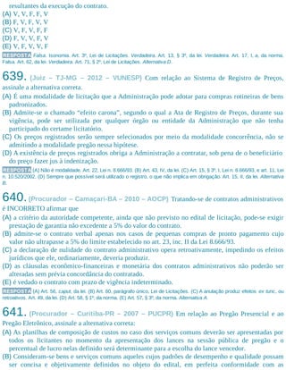resultantes da execução do contrato.
(A) V, V, F, F, V
(B) F, V, F, V, V
(C) V, F, V, F, F
(D) F, V, V, F, V
(E) V, F, V, V, F
RESPOSTA Falsa. Isonomia. Art. 3º, Lei de Licitações. Verdadeira. Art. 13, § 3º, da lei. Verdadeira. Art. 17, I, a, da norma.
Falsa. Art. 62, da lei. Verdadeira. Art. 71, § 2º, Lei de Licitações. Alternativa D.
639. (Juiz – TJ-MG – 2012 – VUNESP) Com relação ao Sistema de Registro de Preços,
assinale a alternativa correta.
(A) É uma modalidade de licitação que a Administração pode adotar para compras rotineiras de bens
padronizados.
(B) Admite-se o chamado “efeito carona”, segundo o qual a Ata de Registro de Preços, durante sua
vigência, pode ser utilizada por qualquer órgão ou entidade da Administração que não tenha
participado do certame licitatório.
(C) Os preços registrados serão sempre selecionados por meio da modalidade concorrência, não se
admitindo a modalidade pregão nessa hipótese.
(D) A existência de preços registrados obriga a Administração a contratar, sob pena de o beneficiário
do preço fazer jus à indenização.
RESPOSTA (A) Não é modalidade. Art. 22, Lei n. 8.666/93. (B) Art. 43, IV, da lei. (C) Art. 15, § 3º, I, Lei n. 8.666/93, e art. 11, Lei
n. 10.520/2002. (D) Sempre que possível será utilizado o registro, o que não implica em obrigação. Art. 15, II, da lei. Alternativa
B.
640.(Procurador – Camaçari-BA – 2010 – AOCP) Tratando-se de contratos administrativos
é INCORRETO afirmar que
(A) a critério da autoridade competente, ainda que não previsto no edital de licitação, pode-se exigir
prestação de garantia não excedente a 5% do valor do contrato.
(B) admite-se o contrato verbal apenas nos casos de pequenas compras de pronto pagamento cujo
valor não ultrapasse a 5% do limite estabelecido no art. 23, inc. II da Lei 8.666/93.
(C) a declaração de nulidade do contrato administrativo opera retroativamente, impedindo os efeitos
jurídicos que ele, ordinariamente, deveria produzir.
(D) as cláusulas econômico-financeiras e monetária dos contratos administrativos não poderão ser
alteradas sem prévia concordância do contratado.
(E) é vedado o contrato com prazo de vigência indeterminado.
RESPOSTA (A) Art. 56, caput, da lei. (B) Art. 60, parágrafo único, Lei de Licitações. (C) A anulação produz efeitos ex tunc, ou
retroativos. Art. 49, da lei. (D) Art. 58, § 1º, da norma. (E) Art. 57, § 3º, da norma. Alternativa A.
641. (Procurador – Curitiba-PR – 2007 – PUCPR) Em relação ao Pregão Presencial e ao
Pregão Eletrônico, assinale a alternativa correta:
(A) As planilhas de composição de custos no caso dos serviços comuns deverão ser apresentadas por
todos os licitantes no momento da apresentação dos lances na sessão pública de pregão e o
percentual de lucro nelas definido será determinante para a escolha do lance vencedor.
(B) Consideram-se bens e serviços comuns aqueles cujos padrões de desempenho e qualidade possam
ser concisa e objetivamente definidos no objeto do edital, em perfeita conformidade com as
 