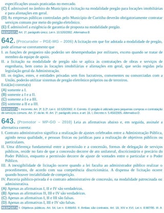 especificações usuais praticadas no mercado.
(C) É admissível no âmbito do Município a licitação na modalidade pregão para locações imobiliárias
e para alienações em geral.
(D) As empresas públicas controladas pelo Município de Curitiba deverão obrigatoriamente contratar
serviços comuns por meio do pregão eletrônico.
(E) É admissível a exigência de garantia de proposta na modalidade pregão.
RESPOSTA Art. 1º, parágrafo único, Lei n. 10.520/2002. Alternativa B.
642.(Procurador – PGE-MG – 2006) A licitação em que for adotada a modalidade de pregão,
pode afirmar-se corretamente que
I. as funções de pregoeiro não poderão ser desempenhadas por militares, exceto quando se tratar de
membro da equipe de apoio.
II. a licitação na modalidade de pregão não se aplica às contratações de obras e serviços de
engenharia, bem como às locações imobiliárias e alienações em geral, que serão regidas pela
legislação geral da Administração.
III. os órgãos, entes, e entidades privadas sem fins lucrativos, convenentes ou consorciadas com a
União, poderão utilizar sistemas de pregão eletrônico próprios ou de terceiros.
Está(ão) correta(s)
(A) somente a I.
(B) somente a I e a II.
(C) somente a I e a III.
(D) somente a II e a III.
RESPOSTA I. Incorreto. Art. 3º, § 2º, Lei n. 10.520/2002. II. Correto. O pregão é utilizado para pequenas compras e contratação
de serviços comuns. Art. 1º, da lei. III. Art. 1º, parágrafo único, e art. 16, I, Decreto n. 5.450/2005. Alternativa D.
643. (Promotor – MP-GO – 2010) Leia as afirmativas abaixo e, em seguida, assinale a
alternativa correta:
I. Contrato administrativo significa a realização de ajustes celebrados entre a Administração Pública,
agindo nessa qualidade, e pessoas físicas ou jurídicas para a realização de objetivos públicos ou
particulares.
II. Uma diferença fundamental entre a permissão e a concessão, formas de delegação de serviços
públicos, reside no fato de que a concessão decorre de ato unilateral, discricionário e precário do
Poder Público, enquanto a permissão decorre de ajuste de vontades entre o particular e o Poder
Público.
III. A inexigibilidade de licitação ocorre quando a lei faculta ao administrador público realizar o
procedimento, de acordo com sua competência discricionária. A dispensa de licitação ocorre
quando houver inviabilidade de competição.
IV. Parceria público-privada é o contrato administrativo de concessão, na modalidade patrocinada ou
administrativa.
(A) Apenas as afirmativas I, II e IV são verdadeiras.
(B) Apenas as afirmativas II, III e IV são verdadeiras.
(C) Apenas as afirmativas I, II e III são falsas.
(D) Apenas as afirmativas I, III e IV são falsas.
RESPOSTA I. Objetivos públicos. Art. 54, Lei n. 8.666/93. II. Ambas são contratos. Art. 18, XIV e XVI, Lei n. 8.987/95. III. A
 