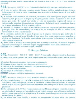 inexigibilidade é vinculada; dispensa é ato discricionário. Arts. 25 e 24, da norma. IV. Art. 2º, §§ 1º e 2º, Lei n. 11.079/2004.
Alternativa C.
644.(Promotor – MPDFT – 2011) Quanto à Lei de licitações, assinale a alternativa correta:
(A) O autor do projeto, básico ou executivo, pessoa física ou jurídica, poderá participar, direta ou
indiretamente, da licitação ou da execução de obra ou serviço e do fornecimento de bens a eles
necessários.
(B) A empresa, isoladamente ou em consórcio, responsável pela elaboração do projeto básico ou
executivo, ainda que o autor do projeto seja dirigente, gerente, acionista ou detentor de mais de 5%
(cinco por cento) do capital com direito a voto ou controlador, responsável técnico ou
subcontratado, poderá participar, direta ou indiretamente, da licitação ou da execução de obra ou
serviço e do fornecimento de bens a eles necessários.
(C) Servidor ou dirigente de órgão ou entidade contratante ou responsável pela licitação poderá
participar, direta ou indiretamente, da licitação ou da execução de obra ou serviço e do
fornecimento de bens a eles necessários.
(D) É permitida a participação do autor do projeto ou da empresa responsável pela elaboração do
projeto básico ou executivo, na licitação de obra ou serviço, ou na execução, como consultor ou
técnico, nas funções de fiscalização, supervisão ou gerenciamento, exclusivamente a serviço da
Administração interessada.
(E) Não é válida a licitação ou contratação de obra ou serviço que inclua a elaboração de projeto
executivo como encargo do contratado ou pelo preço previamente fixado pela Administração.
RESPOSTA Art. 9º, I a III e §§ 1º ao 4º, Lei de Licitações. Alternativa D.
VI. Serviços Públicos
645.(Procurador – TCE-GO – 2007 – ESAF) A inexecução, pela concessionária, do contrato
de concessão de serviço público, por razões imputáveis exclusivamente a ela, autoriza o Poder Público
à
(A) rescisão do contrato respectivo, com posterior encampação.
(B) encampação, com posterior rescisão do contrato respectivo.
(C) declaração de caducidade da concessão, com posterior encampação.
(D) rescisão do contrato respectivo.
(E) declaração de caducidade da concessão.
RESPOSTA Art. 38, Lei n. 8.987/95 (Lei das Concessões). Alternativa E.
646.(Promotor – MP-GO – 2010) Assinale a alternativa correta:
(A) Conforme estabelece a Lei 11.079/04, a contratação de parceria público-privada será precedida de
licitação na modalidade pregão, estando a abertura do processo licitatório sujeita a condições,
dentre as quais a autorização da autoridade competente, bem como previsão de seu objeto no plano
plurianual.
(B) Nos termos da Lei 11.107/05, é vedado aos consórcios públicos a outorga de concessão, permissão
ou autorização de obras ou serviços públicos, sendo vedado, também, o exercício de arrecadação de
tarifas e outros preços públicos pela prestação de serviços, sendo-lhes permitido, apenas, a emissão
de documentos de cobrança.
(C) De acordo com a Lei 8.666/93, a nulidade do procedimento licitatório induz à do contrato,
 