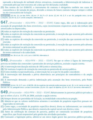 operando a declaração de nulidade efeitos retroativos, exonerando a Administração de indenizar o
contratado pelo que este executou até a data que for declarada a nulidade.
(D) Nos termos da Lei 8.666/93, o instrumento do contrato é obrigatório também nos casos de
concorrência e de tomada de preços, devendo a minuta do futuro contrato integrar sempre o edital
ou ato convocatório de licitação.
RESPOSTA (A) Art. 10, Lei das PPPs. (B) Art. 2º, §§ 2º e 3º, da lei. (C) Art. 49, § 2º, e art. 59, parágrafo único, Lei de
Licitações. (D) Art. 62, § 1º, Lei de Licitações. Alternativa D.
647. (Procurador – AGU-PFN – 2012 – ESAF) Como regra, dão azo à indenização pela
assunção de propriedade dos bens reversíveis, cujos investimentos respectivos ainda não tenham sido
amortizados ou depreciados,
(A) todas as espécies de extinção da concessão ou permissão.
(B) todas as espécies de extinção da concessão ou permissão, à exceção das que ocorrem pelo advento
do termo contratual.
(C) todas as espécies de extinção da concessão ou permissão, à exceção das que ocorrem em face da
rescisão.
(D) todas as espécies de extinção da concessão ou permissão, à exceção das que ocorrem pelo advento
do termo contratual ou pela rescisão.
(E) todas as espécies de extinção da concessão ou permissão, à exceção das que ocorrem pelo advento
do termo contratual e da caducidade.
RESPOSTA Art. 36 c/c art. 35, I a VI, Lei n. 8.987/95. Alternativa A.
648. (Procurador – AGU-PFN – 2012 – ESAF) No que se refere à figura da intervenção
prevista no âmbito das concessões e permissões de serviços públicos, assinale a opção correta.
(A) A intervenção tem duração máxima de 180 (cento e oitenta) dias.
(B) Tal instituto é espécie de extinção da concessão ou permissão de serviço público.
(C) Como medida excepcionalíssima, a intervenção far-se-á por lei do poder concedente.
(D) A intervenção não demanda a prévia observância aos princípios do contraditório e da ampla
defesa.
(E) A intervenção demanda a prévia indenização pela assunção dos bens reversíveis, pelo Poder
Público.
RESPOSTA (A) Art. 33, § 2º, Lei n. 8.987/95. (B) As espécies de extinção estão previstas no art. 35, I a VI, da lei em tela. (C)
Decreto. Art. 32, parágrafo único, Lei das Concessões. (D) Art. 33, caput, do diploma. (E) Art. 33, § 1º, da norma. Alternativa D.
649.(Procurador – AGU-PFN – 2012 – ESAF) Relativamente às parcerias público-privadas a
que se refere a Lei n. 11.079, de 2004, assinale a opção correta.
(A) Sempre devem ser precedidas de licitação, na modalidade concorrência ou pregão.
(B) Admite-se que os valores mobiliários atinentes à sociedade de propósito específico possam ser
negociados no mercado.
(C) Como regra, a sociedade de propósito específico deverá, direta ou indiretamente, ser controlada
pela Administração Pública, que deterá a maioria do capital social com direito a voto.
(D) Antes da celebração do contrato de parceria, poderá ser constituída sociedade de propósito
específico, que ficará responsável pela gestão das atividades pactuadas.
(E) Consoante a legislação pátria, admite-se um único órgão gestor das parcerias público-privadas,
 