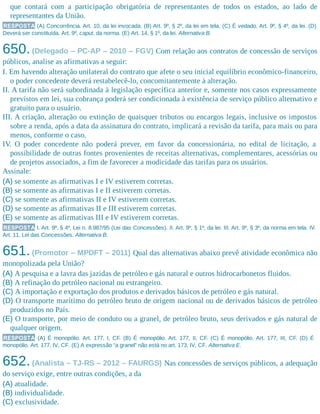 que contará com a participação obrigatória de representantes de todos os estados, ao lado de
representantes da União.
RESPOSTA (A) Concorrência. Art. 10, da lei invocada. (B) Art. 9º, § 2º, da lei em tela. (C) É vedado. Art. 9º, § 4º, da lei. (D)
Deverá ser constituída. Art. 9º, caput, da norma. (E) Art. 14, § 1º, da lei. Alternativa B.
650.(Delegado – PC-AP – 2010 – FGV) Com relação aos contratos de concessão de serviços
públicos, analise as afirmativas a seguir:
I. Em havendo alteração unilateral do contrato que afete o seu inicial equilíbrio econômico-financeiro,
o poder concedente deverá restabelecê-lo, concomitantemente à alteração.
II. A tarifa não será subordinada à legislação específica anterior e, somente nos casos expressamente
previstos em lei, sua cobrança poderá ser condicionada à existência de serviço público alternativo e
gratuito para o usuário.
III. A criação, alteração ou extinção de quaisquer tributos ou encargos legais, inclusive os impostos
sobre a renda, após a data da assinatura do contrato, implicará a revisão da tarifa, para mais ou para
menos, conforme o caso.
IV. O poder concedente não poderá prever, em favor da concessionária, no edital de licitação, a
possibilidade de outras fontes provenientes de receitas alternativas, complementares, acessórias ou
de projetos associados, a fim de favorecer a modicidade das tarifas para os usuários.
Assinale:
(A) se somente as afirmativas I e IV estiverem corretas.
(B) se somente as afirmativas I e II estiverem corretas.
(C) se somente as afirmativas II e IV estiverem corretas.
(D) se somente as afirmativas II e III estiverem corretas.
(E) se somente as afirmativas III e IV estiverem corretas.
RESPOSTA I. Art. 9º, § 4º, Lei n. 8.987/95 (Lei das Concessões). II. Art. 9º, § 1º, da lei. III. Art. 9º, § 3º, da norma em tela. IV.
Art. 11, Lei das Concessões. Alternativa B.
651.(Promotor – MPDFT – 2011) Qual das alternativas abaixo prevê atividade econômica não
monopolizada pela União?
(A) A pesquisa e a lavra das jazidas de petróleo e gás natural e outros hidrocarbonetos fluidos.
(B) A refinação do petróleo nacional ou estrangeiro.
(C) A importação e exportação dos produtos e derivados básicos de petróleo e gás natural.
(D) O transporte marítimo do petróleo bruto de origem nacional ou de derivados básicos de petróleo
produzidos no País.
(E) O transporte, por meio de conduto ou a granel, de petróleo bruto, seus derivados e gás natural de
qualquer origem.
RESPOSTA (A) É monopólio. Art. 177, I, CF. (B) É monopólio. Art. 177, II, CF. (C) É monopólio. Art. 177, III, CF. (D) É
monopólio. Art. 177, IV, CF. (E) A expressão “a granel” não está no art. 173, IV, CF. Alternativa E.
652.(Analista – TJ-RS – 2012 – FAURGS) Nas concessões de serviços públicos, a adequação
do serviço exige, entre outras condições, a da
(A) atualidade.
(B) individualidade.
(C) exclusividade.
 