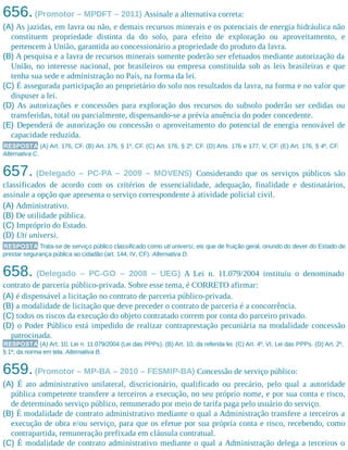 656.(Promotor – MPDFT – 2011) Assinale a alternativa correta:
(A) As jazidas, em lavra ou não, e demais recursos minerais e os potenciais de energia hidráulica não
constituem propriedade distinta da do solo, para efeito de exploração ou aproveitamento, e
pertencem à União, garantida ao concessionário a propriedade do produto da lavra.
(B) A pesquisa e a lavra de recursos minerais somente poderão ser efetuados mediante autorização da
União, no interesse nacional, por brasileiros ou empresa constituída sob as leis brasileiras e que
tenha sua sede e administração no País, na forma da lei.
(C) É assegurada participação ao proprietário do solo nos resultados da lavra, na forma e no valor que
dispuser a lei.
(D) As autorizações e concessões para exploração dos recursos do subsolo poderão ser cedidas ou
transferidas, total ou parcialmente, dispensando-se a prévia anuência do poder concedente.
(E) Dependerá de autorização ou concessão o aproveitamento do potencial de energia renovável de
capacidade reduzida.
RESPOSTA (A) Art. 176, CF. (B) Art. 176, § 1º, CF. (C) Art. 176, § 2º, CF. (D) Arts. 176 e 177, V, CF. (E) Art. 176, § 4º, CF.
Alternativa C.
657. (Delegado – PC-PA – 2009 – MOVENS) Considerando que os serviços públicos são
classificados de acordo com os critérios de essencialidade, adequação, finalidade e destinatários,
assinale a opção que apresenta o serviço correspondente à atividade policial civil.
(A) Administrativo.
(B) De utilidade pública.
(C) Impróprio do Estado.
(D) Uti universi.
RESPOSTA Trata-se de serviço público classificado como uti universi, eis que de fruição geral, oriundo do dever do Estado de
prestar segurança pública ao cidadão (art. 144, IV, CF). Alternativa D.
658. (Delegado – PC-GO – 2008 – UEG) A Lei n. 11.079/2004 instituiu o denominado
contrato de parceria público-privada. Sobre esse tema, é CORRETO afirmar:
(A) é dispensável a licitação no contrato de parceria público-privada.
(B) a modalidade de licitação que deve preceder o contrato de parceria é a concorrência.
(C) todos os riscos da execução do objeto contratado correm por conta do parceiro privado.
(D) o Poder Público está impedido de realizar contraprestação pecuniária na modalidade concessão
patrocinada.
RESPOSTA (A) Art. 10, Lei n. 11.079/2004 (Lei das PPPs). (B) Art. 10, da referida lei. (C) Art. 4º, VI, Lei das PPPs. (D) Art. 2º,
§ 1º, da norma em tela. Alternativa B.
659.(Promotor – MP-BA – 2010 – FESMIP-BA) Concessão de serviço público:
(A) É ato administrativo unilateral, discricionário, qualificado ou precário, pelo qual a autoridade
pública competente transfere a terceiros a execução, no seu próprio nome, e por sua conta e risco,
de determinado serviço público, remunerado por meio de tarifa paga pelo usuário do serviço.
(B) É modalidade de contrato administrativo mediante o qual a Administração transfere a terceiros a
execução de obra e/ou serviço, para que os efetue por sua própria conta e risco, recebendo, como
contrapartida, remuneração prefixada em cláusula contratual.
(C) É modalidade de contrato administrativo mediante o qual a Administração delega a terceiros o
 