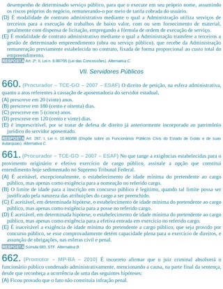 desempenho de determinado serviço público, para que o execute em seu próprio nome, assumindo
os riscos próprios do negócio, remunerando-o por meio de tarifa cobrada do usuário.
(D) É modalidade de contrato administrativo mediante o qual a Administração utiliza serviços de
terceiros para a execução de trabalhos de baixo valor, com ou sem fornecimento de material,
geralmente com dispensa de licitação, empregando a fórmula de ordem de execução de serviço.
(E) É modalidade de contrato administrativo mediante o qual a Administração transfere a terceiros a
gestão de determinado empreendimento (obra ou serviço público), que recebe da Administração
remuneração previamente estabelecida no contrato, fixada de forma proporcional ao custo total do
empreendimento.
RESPOSTA Art. 2º, II, Lei n. 8.987/95 (Lei das Concessões). Alternativa C.
VII. Servidores Públicos
660. (Procurador – TCE-GO – 2007 – ESAF) O direito de petição, na esfera administrativa,
quanto a atos referentes à cassação de aposentadoria do servidor estadual,
(A) prescreve em 20 (vinte) anos.
(B) prescreve em 180 (cento e oitenta) dias.
(C) prescreve em 5 (cinco) anos.
(D) prescreve em 120 (cento e vinte) dias.
(E) é imprescritível, por se tratar de defesa de direito já anteriormente incorporado ao patrimônio
jurídico do servidor aposentado.
RESPOSTA Art. 287, I, Lei n. 10.460/88 (Dispõe sobre os Funcionários Públicos Civis do Estado de Goiás e de suas
Autarquias). Alternativa C.
661.(Procurador – TCE-GO – 2007 – ESAF) No que tange a exigências estabelecidas para o
provimento originário e efetivo exercício de cargo público, assinale a opção que constitui
entendimento hoje sedimentado no Supremo Tribunal Federal.
(A) É aceitável, excepcionalmente, o estabelecimento de idade mínima do pretendente ao cargo
público, mas apenas como exigência para a nomeação no referido cargo.
(B) O limite de idade para a inscrição em concurso público é legítimo, quando tal limite possa ser
justificado pela natureza das atribuições do cargo a ser preenchido.
(C) É aceitável, em determinada hipótese, o estabelecimento de idade mínima do pretendente ao cargo
público, mas apenas como exigência para a posse no referido cargo.
(D) É aceitável, em determinada hipótese, o estabelecimento de idade mínima do pretendente ao cargo
público, mas apenas como exigência para a efetiva entrada em exercício no referido cargo.
(E) É inaceitável a exigência de idade mínima do pretendente a cargo público, que seja provido por
concurso público, se esse comprovadamente detém capacidade plena para o exercício de direitos, e
assunção de obrigações, nas esferas civil e penal.
RESPOSTA Súmula 683, STF. Alternativa B.
662. (Promotor – MP-BA – 2010) É incorreto afirmar que o juiz criminal absolverá o
funcionário público condenado administrativamente, mencionando a causa, na parte final da sentença,
desde que reconheça a ocorrência de uma das seguintes hipóteses:
(A) Ficou provado que o fato não constituía infração penal.
 