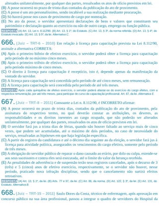 alterados unilateralmente, por qualquer das partes, ressalvados os atos de ofício previstos em lei.
(B) A posse ocorrerá no prazo de trinta dias contados da publicação do ato de provimento.
(C) A posse é um ato personalíssimo, sendo incabível a sua realização mediante procuração.
(D) Só haverá posse nos casos de provimento de cargo por nomeação.
(E) No ato da posse, o servidor apresentará declarações de bens e valores que constituem seu
patrimônio e declaração quanto ao exercício ou não de outro cargo, emprego ou função pública.
RESPOSTA (A) Art. 13, Lei n. 8.112/90. (B) Art. 13, § 1º, do Estatuto. (C) Art. 13, § 3º, da norma referida. (D) Art. 13, § 4º, do
Estatuto invocado. (E) Art. 13, § 5º, da lei. Alternativa C.
666. (Juiz – TRT-6 – 2010) Em relação à licença para capacitação prevista na Lei 8.112/90,
assinale a alternativa CORRETA:
(A) Após o primeiro biênio de efetivo exercício, o servidor poderá obter a licença para capacitação
pelo período de no máximo cinco meses.
(B) Após o primeiro triênio de efetivo exercício, o servidor poderá obter a licença para capacitação
pelo período máximo de cinco meses.
(C) O direito à licença para capacitação é receptício, isto é, depende apenas da manifestação da
vontade do servidor.
(D) A licença para capacitação será concedida pelo período de até cinco meses, sem remuneração.
(E) A licença para capacitação será concedida pelo perío​do de até três meses.
RESPOSTA Após cada quinquênio de efetivo exercício, o servidor poderá afastar-se do exercício do cargo efetivo, com a
respectiva remuneração, por até três meses, para participar de curso de capacitação profissional. Art. 87, da lei. Alternativa E.
667.(Juiz – TRT-8 – 2011) Consoante a Lei n. 8.112/90, é INCORRETO afirmar:
(A) A posse ocorrerá no prazo de trinta dias, contados da publicação do ato de provimento, pela
assinatura do respectivo termo, no qual deverão constar as atribuições, os deveres, as
responsabilidades e os direitos inerentes ao cargo ocupado, que não poderão ser alterados
unilateralmente, por qualquer das partes, ressalvados os atos de ofício previstos em lei.
(B) O servidor fará jus a trinta dias de férias, quando não houver faltado ao serviço mais de cinco
vezes, que podem ser acumuladas, até o máximo de dois períodos, no caso de necessidade do
serviço, ressalvadas as hipóteses em que haja legislação específica.
(C) A partir do registro da candidatura e até o décimo dia seguinte ao da eleição, o servidor fará jus à
licença para atividade política, assegurados os vencimentos do cargo efetivo, somente pelo período
de três meses.
(D) A obrigação do servidor público de reparar o dano causado ao erário, por dolo ou culpa, estende-se
aos seus sucessores e contra eles será executada, até o limite do valor da herança recebida.
(E) As penalidades de advertência e de suspensão terão seus registros cancelados, após o decurso de 3
(três) e 5 (cinco) anos de efetivo exercício, respectivamente, se o servidor não houver, nesse
período, praticado nova infração disciplinar, sendo que o cancelamento não surtirá efeitos
retroativos.
RESPOSTA (A) Art. 13, § 1º, da lei. (B) Arts. 77 e 97, da lei. (C) Art. 86, da norma. (D) Art. 122, § 3º, da lei. (E) Art. 131, do
Estatuto. Alternativa B.
668.(Juiz – TRT-15 – 2011) Saulo Dores da Costa, técnico de enfermagem, após aprovação em
concurso público na sua área profissional, passou a integrar o quadro de servidores do Hospital da
 
