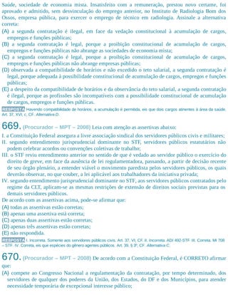 Saúde, sociedade de economia mista. Insatisfeito com a remuneração, prestou novo certame, foi
aprovado e admitido, sem desvinculação do emprego anterior, no Instituto de Radiologia Bom dos
Ossos, empresa pública, para exercer o emprego de técnico em radiologia. Assinale a alternativa
correta:
(A) a segunda contratação é ilegal, em face da vedação constitucional à acumulação de cargos,
empregos e funções públicas;
(B) a segunda contratação é legal, porque a proibição constitucional de acumulação de cargos,
empregos e funções públicas não abrange as sociedades de economia mista;
(C) a segunda contratação é legal, porque a proibição constitucional de acumulação de cargos,
empregos e funções públicas não abrange empresas públicas;
(D) observada a compatibilidade de horários e não excedido o teto salarial, a segunda contratação é
legal, porque adequada à possibilidade constitucional de acumulação de cargos, empregos e funções
públicas;
(E) a despeito da compatibilidade de horários e da observância do teto salarial, a segunda contratação
é ilegal, porque as profissões são incompatíveis com a possibilidade constitucional de acumulação
de cargos, empregos e funções públicas.
RESPOSTA Havendo compatibilidade de horários, a acumulação é permitida, eis que dois cargos atinentes à área da saúde.
Art. 37, XVI, c, CF. Alternativa D.
669.(Procurador – MPT – 2008) Leia com atenção as assertivas abaixo:
I. a Constituição Federal assegura a livre associação sindical dos servidores públicos civis e militares;
II. segundo entendimento jurisprudencial dominante no STF, servidores públicos estatutários não
podem celebrar acordos ou convenções coletivas de trabalho;
III. o STF reviu entendimento anterior no sentido de que é vedado ao servidor público o exercício do
direito de greve, em face da ausência de lei regulamentadora, passando, a partir de decisão recente
de seu órgão plenário, a entender viável o movimento paredista pelos servidores públicos, os quais
deverão observar, no que couber, a lei aplicável aos trabalhadores da iniciativa privada;
IV. segundo entendimento jurisprudencial dominante no STF, aos servidores públicos contratados pelo
regime da CLT, aplicam-se as mesmas restrições de extensão de direitos sociais previstas para os
demais servidores públicos.
De acordo com as assertivas acima, pode-se afirmar que:
(A) todas as assertivas estão corretas;
(B) apenas uma assertiva está correta;
(C) apenas duas assertivas estão corretas;
(D) apenas três assertivas estão corretas;
(E) não respondida.
RESPOSTA I. Incorreta. Somente aos servidores públicos civis. Art. 37, VI, CF. II. Incorreta. ADI 492-STF. III. Correta. MI 708
– STF. IV. Correta, eis que espécies do gênero agentes públicos. Art. 39, § 3º, CF. Alternativa C.
670.(Procurador – MPT – 2008) De acordo com a Constituição Federal, é CORRETO afirmar
que:
(A) compete ao Congresso Nacional a regulamentação da contratação, por tempo determinado, dos
servidores de qualquer dos poderes da União, dos Estados, do DF e dos Municípios, para atender
necessidade temporária de excepcional interesse público;
 