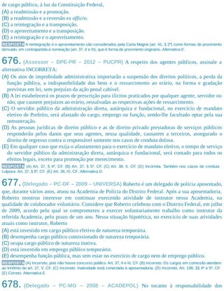 de cargo público, à luz da Constituição Federal,
(A) a readmissão e a promoção.
(B) a readmissão e a reversão ex officio.
(C) a reintegração e a transposição.
(D) o aproveitamento e a transposição.
(E) a reintegração e o aproveitamento.
RESPOSTA A reintegração e o aproveitamento são considerados pela Carta Magna (art. 41, § 2º) como formas de provimento
derivado, em contrapartida à nomeação (art. 37, II e III), que é forma de provimento originário. Alternativa E.
676. (Assessor – DPE-PR – 2012 – PUCPR) A respeito dos agentes públicos, assinale a
alternativa INCORRETA:
(A) Os atos de improbidade administrativa importarão a suspensão dos direitos políticos, a perda da
função pública, a indisponibilidade dos bens e o ressarcimento ao erário, na forma e gradação
previstas em lei, sem prejuízo da ação penal cabível.
(B) A lei estabelecerá os prazos de prescrição para ilícitos praticados por qualquer agente, servidor ou
não, que causem prejuízos ao erário, ressalvadas as respectivas ações de ressarcimento.
(C) O servidor público da administração direta, autárquica e fundacional, no exercício de mandato
eletivo de Prefeito, será afastado do cargo, emprego ou função, sendo-lhe facultado optar pela sua
remuneração.
(D) As pessoas jurídicas de direito público e as de direito privado prestadoras de serviços públicos
responderão pelos danos que seus agentes, nessa qualidade, causarem a terceiros, assegurado o
direito de regresso contra o responsável somente nos casos de conduta dolosa.
(E) Em qualquer caso que exija o afastamento para o exercício de mandato eletivo, o tempo de serviço
do servidor público da administração direta, autárquica e fundacional, será contado para todos os
efeitos legais, exceto para promoção por merecimento.
RESPOSTA (A) Art. 37, § 4º, CF. (B) Art. 37, § 5º, CF. (C) Art. 38, II, CF. (D) Incorreta. Também nos casos de conduta
culposa. Art. 37, § 6º, CF. (E) Art. 38, IV, CF. Alternativa D.
677.(Delegado – PC-DF – 2009 – UNIVERSA) Roberto é um delegado de polícia aposentado,
que, durante vários anos, atuou na Academia de Polícia do Distrito Federal. Após a sua aposentadoria,
Roberto mostrou interesse em continuar exercendo atividade de instrutor nessa Academia, na
qualidade de colaborador voluntário. Considere que Roberto celebrou com o Distrito Federal, em julho
de 2009, acordo pelo qual se comprometeu a exercer voluntariamente trabalho como instrutor da
referida Academia, pelo prazo de um ano. Nessa situação hipotética, no exercício de suas atividades
atuais como instrutor, Roberto
(A) está investido em cargo público efetivo de natureza temporária.
(B) desempenha cargo público comissionado de natureza temporária.
(C) ocupa cargo público de natureza inativa.
(D) está investido em emprego público temporário.
(E) desempenha função pública, mas sem estar no exercício de cargo nem de emprego público.
RESPOSTA (A) Incorreto, pois não houve concurso público. Art. 37, II e III, CF. (B) Incorreto. Os cargos em comissão atendem
ao trinômio do art. 37, V, CF. (C) Incorreto. Inatividade está conectada à aposentadoria. (D) Incorreto. Art. 198, §§ 4º e 5º, CF.
(E) Correto. Alternativa E.
678. (Delegado – PC-MG – 2008 – ACADEPOL) No tocante à responsabilidade dos
 